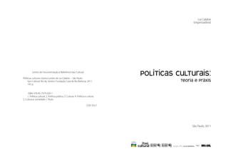 Políticas Culturais: teoria e práxis


                                                                                                                       Lia Calabre
                                                                                                                   (organizadora)




                       Centro de Documentação e Referência Itaú Cultural

             Políticas culturais: teoria e práxis de Lia Calabre. – São Paulo:
                                                                                                  Políticas Culturais:
4
                  Itaú Cultural; Rio de Janeiro: Fundação Casa de Rui Barbosa, 2011.                         teoria e práxis         5
                  145 p.


                  ISBN: 978-85-7979-020-1
                  1. Política cultural. 2. Política pública. 3. Cultura. 4. Política e cultura.
             5. Cultura e sociedade. I. Título.

                                                                                      CDD 353.7




                                                                                                                  São Paulo, 2011
 