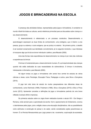 10
JOGOS E BRINCADEIRAS NA ESCOLA
A presença das atividades lúdicas, representadas pelos jogos e brincadeiras, é constante no
mundo infantil de todas as culturas, sendo referência primordial para as discussões sobre criança e o
seu desenvolvimento.
O desenvolvimento é referenciado a um processo construtivo. Desenvolvimento e
aprendizagem expressam as duas fontes do conhecimento: uma endógena, que é interior a uma
pessoa, grupo ou sistema; e outra exógena, que se produz no exterior. No primeiro ponto, o desafio
é ser sociável conservando sua identidade e envolvimento, já no segundo momento, o que interessa
é incorporar algo que há de se tornar individual e coletivo, para Macedo (2005).
Uma das formas mais espontâneas de desenvolvimento na criança é por meio das vivências
e experiências do brincar.
O brincar é fundamental para o desenvolvimento humano. É a principal atividade das crianças
quando não estão dedicadas às suas necessidades de sobrevivência. O brincar é envolvente,
interessante e informativo, para Macedo (2005).
Há algum tempo os jogos e brincadeiras vêm sendo foco central de estudos de várias
ciências e áreas, como Psicologia, Educação Física, Pedagogia e outros, para Silva e Gonçalves
(2010).
O jogo tem sido tema de estudo de muitos pesquisadores das diferentes áreas de
conhecimento, como Kishimoto (1999), Friedmann (1996), Silva e Gonçalves (2010) e Silva e Pines
Junior (2013). Apresentar conceitos e definições de jogos e brincadeiras partindo de uma breve
reflexão é sempre difícil e imprecisa.
Os primeiros estudos sobre os Jogos foram realizados durante o século XVI - Era Grega e
Romana, onde serviam para o aprendizado da escrita. Com o aparecimento do Cristianismo, ocorreu
o desinteresse pelos jogos, pois a religião visava uma educação disciplinadora, não os possibilitando
como estímulos à construção do pensar e do saber, sendo considerados ações pecaminosas ao
homem. É no Período Renascentista que o jogo passar a ter, novamente, a aprovação da sociedade,
 
