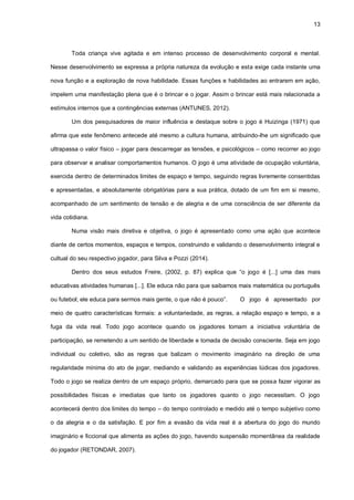 13
Toda criança vive agitada e em intenso processo de desenvolvimento corporal e mental.
Nesse desenvolvimento se expressa a própria natureza da evolução e esta exige cada instante uma
nova função e a exploração de nova habilidade. Essas funções e habilidades ao entrarem em ação,
impelem uma manifestação plena que é o brincar e o jogar. Assim o brincar está mais relacionada a
estímulos internos que a contingências externas (ANTUNES, 2012).
Um dos pesquisadores de maior influência e destaque sobre o jogo é Huizinga (1971) que
afirma que este fenômeno antecede até mesmo a cultura humana, atribuindo-lhe um significado que
ultrapassa o valor físico – jogar para descarregar as tensões, e psicológicos – como recorrer ao jogo
para observar e analisar comportamentos humanos. O jogo é uma atividade de ocupação voluntária,
exercida dentro de determinados limites de espaço e tempo, seguindo regras livremente consentidas
e apresentadas, e absolutamente obrigatórias para a sua prática, dotado de um fim em si mesmo,
acompanhado de um sentimento de tensão e de alegria e de uma consciência de ser diferente da
vida cotidiana.
Numa visão mais diretiva e objetiva, o jogo é apresentado como uma ação que acontece
diante de certos momentos, espaços e tempos, construindo e validando o desenvolvimento integral e
cultual do seu respectivo jogador, para Silva e Pozzi (2014).
Dentro dos seus estudos Freire, (2002, p. 87) explica que “o jogo é [...] uma das mais
educativas atividades humanas [...]. Ele educa não para que saibamos mais matemática ou português
ou futebol; ele educa para sermos mais gente, o que não é pouco”. O jogo é apresentado por
meio de quatro características formais: a voluntariedade, as regras, a relação espaço e tempo, e a
fuga da vida real. Todo jogo acontece quando os jogadores tomam a iniciativa voluntária de
participação, se remetendo a um sentido de liberdade e tomada de decisão consciente. Seja em jogo
individual ou coletivo, são as regras que balizam o movimento imaginário na direção de uma
regularidade mínima do ato de jogar, mediando e validando as experiências lúdicas dos jogadores.
Todo o jogo se realiza dentro de um espaço próprio, demarcado para que se possa fazer vigorar as
possibilidades físicas e imediatas que tanto os jogadores quanto o jogo necessitam. O jogo
acontecerá dentro dos limites do tempo – do tempo controlado e medido até o tempo subjetivo como
o da alegria e o da satisfação. E por fim a evasão da vida real é a abertura do jogo do mundo
imaginário e ficcional que alimenta as ações do jogo, havendo suspensão momentânea da realidade
do jogador (RETONDAR, 2007).
 