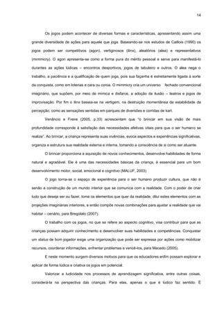 14
Os jogos podem acontecer de diversas formas e características, apresentando assim uma
grande diversidade de ações para aquele que joga. Baseando-se nos estudos de Caillois (1990) os
jogos podem ser competitivos (agon), vertiginosos (ilinx), aleatórios (alea) e representativos
(mimmicry). O agon apresenta-se como a forma pura do mérito pessoal e serve para manifestá-lo
durantes as ações lúdicas – encontros desportivos, jogos de tabuleiro e outros. O alea nega o
trabalho, a paciência e a qualificação de quem joga, pois sua façanha é estreitamente ligada à sorte
da conquista, como em loterias e cara ou coroa. O mimmicry cria um universo fechado convencional
imaginário, que supõem, por meio de mímica e disfarce, a adoção da ilusão – teatros e jogos de
improvisação. Por fim o ilinx baseia-se na vertigem, na destruição momentânea da estabilidade da
percepção, como as sensações sentidas em parques de diversões e corridas de kart.
Venâncio e Freire (2005, p.33) acrescentam que “o brincar em sua visão de mais
profundidade corresponde à satisfação das necessidades afetivas vitais para que o ser humano se
realize”. Ao brincar, a criança representa suas vivências, evoca aspectos e experiências significativas,
organiza e estrutura sua realidade externa e interna, tomando a consciência de si como ser atuante.
O brincar proporciona a aquisição de novos conhecimentos, desenvolve habilidades de forma
natural e agradável. Ele é uma das necessidades básicas da criança, é essencial para um bom
desenvolvimento motor, social, emocional e cognitivo (MALUF, 2003)
O jogo torna-se o espaço de experiência para o ser humano produzir cultura, que não é
senão a construção de um mundo interior que se comunica com a realidade. Com o poder de criar
tudo que deseja ser ou fazer, toma os elementos que quer da realidade, dilui estes elementos com as
projeções imaginárias interiores, e então compõe novas combinações para ajustar a realidade que vai
habitar – cenário, para Bregolato (2007).
O trabalho com os jogos, no que se refere ao aspecto cognitivo, visa contribuir para que as
crianças possam adquirir conhecimento e desenvolver suas habilidades e competências. Conquistar
um status de bom jogador exige uma organização que pode ser expressa por ações como mobilizar
recursos, coordenar informações, enfrentar problemas e vencê-los, para Macedo (2005).
E neste momento surgem diversos motivos para que os educadores enfim possam explorar e
aplicar de forma lúdica e criativa os jogos em potencial.
Valorizar a ludicidade nos processos de aprendizagem significativa, entre outras coisas,
considerá-la na perspectiva das crianças. Para elas, apenas o que é lúdico faz sentido. É
 