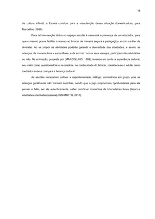 16
da cultura infantil, a Escola contribui para a manutenção dessa situação domesticadora, para
Marcellino (1989).
Para tal intervenção lúdica no espaço escolar é essencial a presença de um educador, para
que o mesmo possa facilitar o acesso ao brincar de maneira segura e pedagógica, e com caráter de
diversão. Ao se propor as atividades poderão garantir a diversidade das atividades, e assim, as
crianças, de maneira livre e espontânea, e de acordo com os seus desejos, participam das atividades
ou não. Na animação, proposta por (MARCELLINO, 1989), levando em conta a experiência cultural,
seu valor como questionadora e re-criadora, na continuidade do brincar, considera-se o adulto como
mediador entre a criança e a herança cultural.
As escolas necessitam cultivar a espontaneidade, diálogo, convivência em grupo, pois as
crianças geralmente não brincam sozinhas, sendo que o jogo proporciona oportunidades para ela
pensar e falar, ser ela autenticamente, saber combinar momentos de brincadeiras livres (lazer) e
atividades orientadas (escola) (KISHIMOTO, 2011).
 