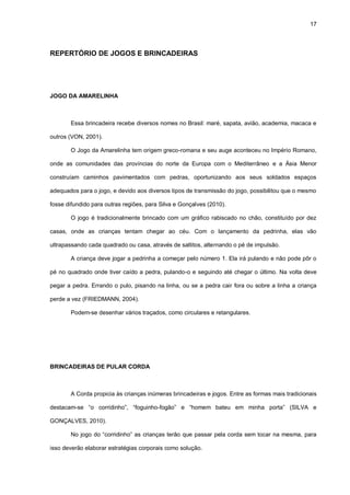 17
REPERTÓRIO DE JOGOS E BRINCADEIRAS
JOGO DA AMARELINHA
Essa brincadeira recebe diversos nomes no Brasil: maré, sapata, avião, academia, macaca e
outros (VON, 2001).
O Jogo da Amarelinha tem origem greco-romana e seu auge aconteceu no Império Romano,
onde as comunidades das províncias do norte da Europa com o Mediterrâneo e a Ásia Menor
construíam caminhos pavimentados com pedras, oportunizando aos seus soldados espaços
adequados para o jogo, e devido aos diversos tipos de transmissão do jogo, possibilitou que o mesmo
fosse difundido para outras regiões, para Silva e Gonçalves (2010).
O jogo é tradicionalmente brincado com um gráfico rabiscado no chão, constituído por dez
casas, onde as crianças tentam chegar ao céu. Com o lançamento da pedrinha, elas vão
ultrapassando cada quadrado ou casa, através de saltitos, alternando o pé de impulsão.
A criança deve jogar a pedrinha a começar pelo número 1. Ela irá pulando e não pode pôr o
pé no quadrado onde tiver caído a pedra, pulando-o e seguindo até chegar o último. Na volta deve
pegar a pedra. Errando o pulo, pisando na linha, ou se a pedra cair fora ou sobre a linha a criança
perde a vez (FRIEDMANN, 2004).
Podem-se desenhar vários traçados, como circulares e retangulares.
BRINCADEIRAS DE PULAR CORDA
A Corda propicia às crianças inúmeras brincadeiras e jogos. Entre as formas mais tradicionais
destacam-se “o corridinho”, “foguinho-fogão” e “homem bateu em minha porta” (SILVA e
GONÇALVES, 2010).
No jogo do “corridinho” as crianças terão que passar pela corda sem tocar na mesma, para
isso deverão elaborar estratégias corporais como solução.
 