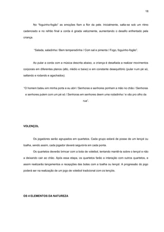 18
No “foguinho-fogão” as emoções fiam a flor da pele. Inicialmente, salta-se sob um ritmo
cadenciado e no refrão final a corda é girada velozmente, aumentando o desafio enfrentado pela
criança.
“Salada, saladinha / Bem temperadinha / Com sal e pimenta / Fogo, foguinho-fogão”.
Ao pular a corda com a música descrita abaixo, a criança é desafiada a realizar movimentos
corporais em diferentes planos (alto, médio e baixo) e em constante desequilíbrio (pular num pé só,
saltando e rodando e agachados).
“O homem bateu em minha porta e eu abri / Senhoras e senhores ponham a mão no chão / Senhoras
e senhores pulem com um pé só / Senhoras em senhores deem uma rodadinha / e vão pro olho da
rua”.
VOLENÇOL
Os jogadores serão agrupados em quartetos. Cada grupo estará de posse de um lençol ou
toalha, sendo assim, cada jogador deverá segurá-la em cada ponta.
Os quartetos deverão brincar com a bola de voleibol, tentando mantê-la sobre o lençol e não
a deixando cair ao chão. Após essa etapa, os quartetos farão a interação com outros quartetos, e
assim realizarão lançamentos e recepções das bolas com a toalha ou lençol. A progressão do jogo
poderá ser na realização de um jogo de voleibol tradicional com os lençóis.
OS 4 ELEMENTOS DA NATUREZA
 