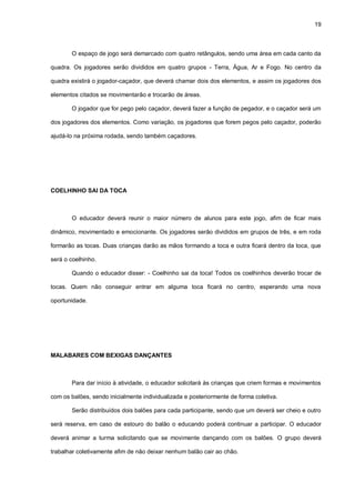 19
O espaço de jogo será demarcado com quatro retângulos, sendo uma área em cada canto da
quadra. Os jogadores serão divididos em quatro grupos - Terra, Água, Ar e Fogo. No centro da
quadra existirá o jogador-caçador, que deverá chamar dois dos elementos, e assim os jogadores dos
elementos citados se movimentarão e trocarão de áreas.
O jogador que for pego pelo caçador, deverá fazer a função de pegador, e o caçador será um
dos jogadores dos elementos. Como variação, os jogadores que forem pegos pelo caçador, poderão
ajudá-lo na próxima rodada, sendo também caçadores.
COELHINHO SAI DA TOCA
O educador deverá reunir o maior número de alunos para este jogo, afim de ficar mais
dinâmico, movimentado e emocionante. Os jogadores serão divididos em grupos de três, e em roda
formarão as tocas. Duas crianças darão as mãos formando a toca e outra ficará dentro da toca, que
será o coelhinho.
Quando o educador disser: - Coelhinho sai da toca! Todos os coelhinhos deverão trocar de
tocas. Quem não conseguir entrar em alguma toca ficará no centro, esperando uma nova
oportunidade.
MALABARES COM BEXIGAS DANÇANTES
Para dar início à atividade, o educador solicitará às crianças que criem formas e movimentos
com os balões, sendo inicialmente individualizada e posteriormente de forma coletiva.
Serão distribuídos dois balões para cada participante, sendo que um deverá ser cheio e outro
será reserva, em caso de estouro do balão o educando poderá continuar a participar. O educador
deverá animar a turma solicitando que se movimente dançando com os balões. O grupo deverá
trabalhar coletivamente afim de não deixar nenhum balão cair ao chão.
 