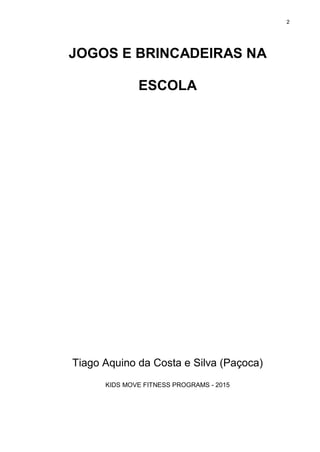 2
JOGOS E BRINCADEIRAS NA
ESCOLA
Tiago Aquino da Costa e Silva (Paçoca)
KIDS MOVE FITNESS PROGRAMS - 2015
 