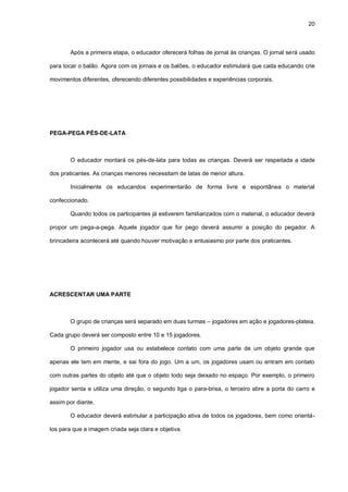 20
Após a primeira etapa, o educador oferecerá folhas de jornal às crianças. O jornal será usado
para tocar o balão. Agora com os jornais e os balões, o educador estimulará que cada educando crie
movimentos diferentes, oferecendo diferentes possibilidades e experiências corporais.
PEGA-PEGA PÉS-DE-LATA
O educador montará os pés-de-lata para todas as crianças. Deverá ser respeitada a idade
dos praticantes. As crianças menores necessitam de latas de menor altura.
Inicialmente os educandos experimentarão de forma livre e espontânea o material
confeccionado.
Quando todos os participantes já estiverem familiarizados com o material, o educador deverá
propor um pega-a-pega. Aquele jogador que for pego deverá assumir a posição do pegador. A
brincadeira acontecerá até quando houver motivação e entusiasmo por parte dos praticantes.
ACRESCENTAR UMA PARTE
O grupo de crianças será separado em duas turmas – jogadores em ação e jogadores-plateia.
Cada grupo deverá ser composto entre 10 e 15 jogadores.
O primeiro jogador usa ou estabelece contato com uma parte de um objeto grande que
apenas ele tem em mente, e sai fora do jogo. Um a um, os jogadores usam ou entram em contato
com outras partes do objeto até que o objeto todo seja deixado no espaço. Por exemplo, o primeiro
jogador senta e utiliza uma direção, o segundo liga o para-brisa, o terceiro abre a porta do carro e
assim por diante.
O educador deverá estimular a participação ativa de todos os jogadores, bem como orientá-
los para que a imagem criada seja clara e objetiva.
 