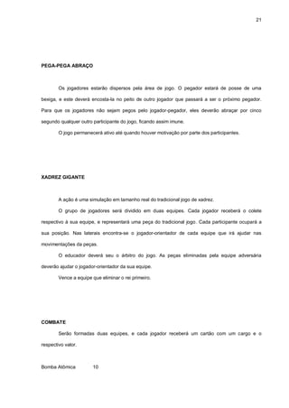 21
PEGA-PEGA ABRAÇO
Os jogadores estarão dispersos pela área de jogo. O pegador estará de posse de uma
bexiga, e este deverá encosta-la no peito de outro jogador que passará a ser o próximo pegador.
Para que os jogadores não sejam pegos pelo jogador-pegador, eles deverão abraçar por cinco
segundo qualquer outro participante do jogo, ficando assim imune.
O jogo permanecerá ativo até quando houver motivação por parte dos participantes.
XADREZ GIGANTE
A ação é uma simulação em tamanho real do tradicional jogo de xadrez.
O grupo de jogadores será dividido em duas equipes. Cada jogador receberá o colete
respectivo à sua equipe, e representará uma peça do tradicional jogo. Cada participante ocupará a
sua posição. Nas laterais encontra-se o jogador-orientador de cada equipe que irá ajudar nas
movimentações da peças.
O educador deverá seu o árbitro do jogo. As peças eliminadas pela equipe adversária
deverão ajudar o jogador-orientador da sua equipe.
Vence a equipe que eliminar o rei primeiro.
COMBATE
Serão formadas duas equipes, e cada jogador receberá um cartão com um cargo e o
respectivo valor.
Bomba Atômica 10
 