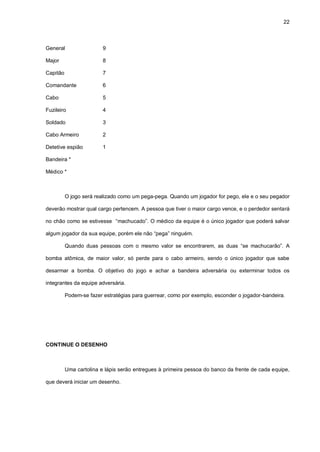 22
General 9
Major 8
Capitão 7
Comandante 6
Cabo 5
Fuzileiro 4
Soldado 3
Cabo Armeiro 2
Detetive espião 1
Bandeira *
Médico *
O jogo será realizado como um pega-pega. Quando um jogador for pego, ele e o seu pegador
deverão mostrar qual cargo pertencem. A pessoa que tiver o maior cargo vence, e o perdedor sentará
no chão como se estivesse “machucado”. O médico da equipe é o único jogador que poderá salvar
algum jogador da sua equipe, porém ele não “pega” ninguém.
Quando duas pessoas com o mesmo valor se encontrarem, as duas “se machucarão”. A
bomba atômica, de maior valor, só perde para o cabo armeiro, sendo o único jogador que sabe
desarmar a bomba. O objetivo do jogo e achar a bandeira adversária ou exterminar todos os
integrantes da equipe adversária.
Podem-se fazer estratégias para guerrear, como por exemplo, esconder o jogador-bandeira.
CONTINUE O DESENHO
Uma cartolina e lápis serão entregues à primeira pessoa do banco da frente de cada equipe,
que deverá iniciar um desenho.
 