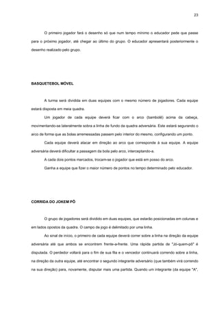 23
O primeiro jogador fará o desenho só que num tempo mínimo o educador pede que passe
para o próximo jogador, até chegar ao último do grupo. O educador apresentará posteriormente o
desenho realizado pelo grupo.
BASQUETEBOL MÓVEL
A turma será dividida em duas equipes com o mesmo número de jogadores. Cada equipe
estará disposta em meia quadra.
Um jogador de cada equipe deverá ficar com o arco (bambolê) acima da cabeça,
movimentando-se lateralmente sobra a linha de fundo da quadra adversária. Este estará segurando o
arco de forma que as bolas arremessadas passem pelo interior do mesmo, configurando um ponto.
Cada equipe deverá atacar em direção ao arco que corresponde à sua equipe. A equipe
adversária deverá dificultar a passagem da bola pelo arco, interceptando-a.
A cada dois pontos marcados, trocam-se o jogador que está em posso do arco.
Ganha a equipe que fizer o maior número de pontos no tempo determinado pelo educador.
CORRIDA DO JOKEM PÔ
O grupo de jogadores será dividido em duas equipes, que estarão posicionadas em colunas e
em lados opostos da quadra. O campo de jogo é delimitado por uma linha.
Ao sinal de início, o primeiro de cada equipe deverá correr sobre a linha na direção da equipe
adversária até que ambos se encontrem frente-a-frente. Uma rápida partida de "Jó-quem-pô" é
disputada. O perdedor voltará para o fim de sua fila e o vencedor continuará correndo sobre a linha,
na direção da outra equipe, até encontrar o segundo integrante adversário (que também virá correndo
na sua direção) para, novamente, disputar mais uma partida. Quando um integrante (da equipe "A",
 
