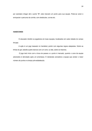 24
por exemplo) chegar até o ponto "B", este marcará um ponto para sua equipe. Pode-se variar e
enriquecer o percurso da corrida, com obstáculos, curvas etc.
HANDCONES
O educador dividirá os jogadores em duas equipes, localizados em cada metade do campo
de jogo.
A ação é um jogo baseado no handebol, porém com algumas regras adaptadas. Sobre as
linhas do gol, estarão quatro bancos com um cone, ou lata, sobre os mesmos.
O jogo terá início com a troca de passes e o ponto é marcado, quando o cone da equipe
adversária é derrubado após um arremesso. É declarada vencedora a equipe que anotar o maior
número de pontos no tempo pré-estabelecido.
 
