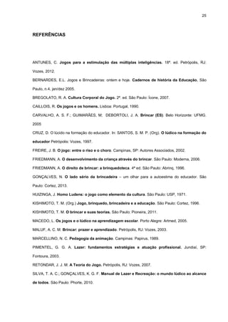 25
REFERÊNCIAS
ANTUNES, C. Jogos para a estimulação das múltiplas inteligências. 18ª. ed. Petrópolis, RJ:
Vozes, 2012.
BERNARDES, E.L. Jogos e Brincadeiras: ontem e hoje. Cadernos de história da Educação, São
Paulo, n.4, jan/dez 2005.
BREGOLATO, R. A. Cultura Corporal do Jogo. 2ª. ed. São Paulo: Ícone, 2007.
CAILLOIS, R. Os jogos e os homens. Lisboa: Portugal, 1990.
CARVALHO, A. S. F.; GUIMARÃES, M; DEBORTOLI, J. A. Brincar (ES). Belo Horizonte: UFMG.
2005
CRUZ, D. O lúcido na formação do educador. In: SANTOS, S. M. P. (Org). O lúdico na formação do
educador Petrópolis: Vozes, 1997.
FREIRE, J. B. O jogo: entre o riso e o choro. Campinas, SP: Autores Associados, 2002.
FRIEDMANN, A. O desenvolvimento da criança através do brincar. São Paulo: Moderna, 2006.
FRIEDMANN, A. O direito de brincar: a brinquedoteca. 4ª ed. São Paulo: Abrinq, 1996.
GONÇALVES, N. O lado sério da brincadeira – um olhar para a autoestima do educador. São
Paulo: Cortez, 2013.
HUIZINGA, J. Homo Ludens: o jogo como elemento da cultura. São Paulo: USP, 1971.
KISHIMOTO, T. M. (Org.) Jogo, brinquedo, brincadeira e a educação. São Paulo: Cortez, 1996.
KISHIMOTO, T. M. O brincar e suas teorias. São Paulo: Pioneira, 2011.
MACEDO, L. Os jogos e o lúdico na aprendizagem escolar. Porto Alegre: Artmed, 2005.
MALUF, A. C. M. Brincar: prazer e aprendizado. Petrópolis, RJ: Vozes, 2003.
MARCELLINO, N. C. Pedagogia da animação. Campinas: Papirus, 1989.
PIMENTEL, G. G. A. Lazer: fundamentos estratégias e atuação profissional. Jundiaí, SP:
Fontoura, 2003.
RETONDAR, J. J. M. A Teoria do Jogo. Petrópolis, RJ: Vozes, 2007.
SILVA, T. A. C.; GONÇALVES, K. G. F. Manual de Lazer e Recreação: o mundo lúdico ao alcance
de todos. São Paulo: Phorte, 2010.
 