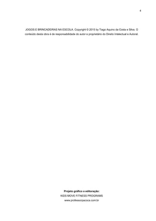 4
JOGOS E BRINCADEIRAS NA ESCOLA. Copyright © 2015 by Tiago Aquino da Costa e Silva. O
conteúdo desta obra é de responsabilidade do autor e proprietário do Direito Intelectual e Autoral.
Projeto gráfico e editoração:
KIDS MOVE FITNESS PROGRAMS
www.professorpacoca.com.br
 