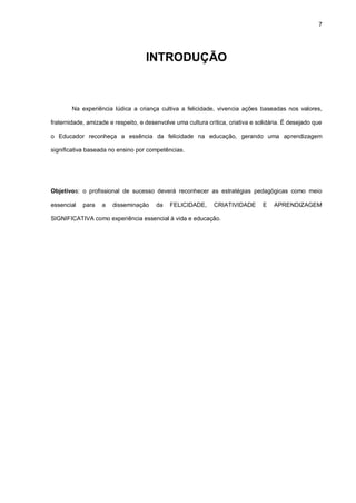 7
INTRODUÇÃO
Na experiência lúdica a criança cultiva a felicidade, vivencia ações baseadas nos valores,
fraternidade, amizade e respeito, e desenvolve uma cultura crítica, criativa e solidária. É desejado que
o Educador reconheça a essência da felicidade na educação, gerando uma aprendizagem
significativa baseada no ensino por competências.
Objetivos: o profissional de sucesso deverá reconhecer as estratégias pedagógicas como meio
essencial para a disseminação da FELICIDADE, CRIATIVIDADE E APRENDIZAGEM
SIGNIFICATIVA como experiência essencial à vida e educação.
 