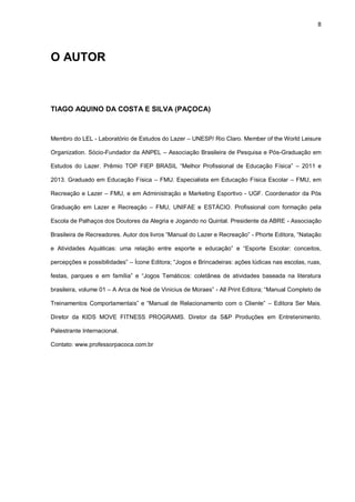 8
O AUTOR
TIAGO AQUINO DA COSTA E SILVA (PAÇOCA)
Membro do LEL - Laboratório de Estudos do Lazer – UNESP/ Rio Claro. Member of the World Leisure
Organization. Sócio-Fundador da ANPEL – Associação Brasileira de Pesquisa e Pós-Graduação em
Estudos do Lazer. Prêmio TOP FIEP BRASIL “Melhor Profissional de Educação Física” – 2011 e
2013. Graduado em Educação Física – FMU. Especialista em Educação Física Escolar – FMU, em
Recreação e Lazer – FMU, e em Administração e Marketing Esportivo - UGF. Coordenador da Pós
Graduação em Lazer e Recreação – FMU, UNIFAE e ESTÁCIO. Profissional com formação pela
Escola de Palhaços dos Doutores da Alegria e Jogando no Quintal. Presidente da ABRE - Associação
Brasileira de Recreadores. Autor dos livros “Manual do Lazer e Recreação” - Phorte Editora, “Natação
e Atividades Aquáticas: uma relação entre esporte e educação” e “Esporte Escolar: conceitos,
percepções e possibilidades” – Ícone Editora; “Jogos e Brincadeiras: ações lúdicas nas escolas, ruas,
festas, parques e em família” e “Jogos Temáticos: coletânea de atividades baseada na literatura
brasileira, volume 01 – A Arca de Noé de Vinicius de Moraes” - All Print Editora; “Manual Completo de
Treinamentos Comportamentais” e “Manual de Relacionamento com o Cliente” – Editora Ser Mais.
Diretor da KIDS MOVE FITNESS PROGRAMS. Diretor da S&P Produções em Entretenimento.
Palestrante Internacional.
Contato: www.professorpacoca.com.br
 