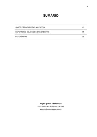 9
SUMÁRIO
JOGOS E BRINCADEIRAS NA ESCOLA 10
REPERTÓRIO DE JOGOS E BRINCADEIRAS 17
REFERÊNCIAS 25
Projeto gráfico e editoração:
KIDS MOVE FITNESS PROGRAMS
www.professorpacoca.com.br
 