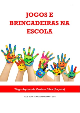 1
JOGOS E
BRINCADEIRAS NA
ESCOLA
KIDS MOVE FITNESS PROGRAMS - 2015
Tiago Aquino da Costa e Silva (Paçoca)
 