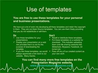 Use of templates You are free to use these templates for your personal and business presentations. Do Use these templates for your presentations Display your presentation on a web site provided that it is not for the purpose of downloading the template. If you like these templates, we would always appreciate a link back to our website.  Many thanks. Dont Resell or distribute these templates Put these templates on a website for download.  This includes uploading them onto file sharing networks like ݺߣshare, Myspace, Facebook, bit torrent etc Pass off any of our created content as your own work You can find many more free templates on the Presentation Magazine website  www.presentationmagazine.com   We have put a lot of work into developing all these templates and retain the copyright in them.  They are not Open Source templates.  You can use them freely providing that you do not redistribute or sell them. 