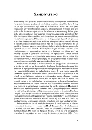 9
SAMENVATTING
Soortvorming vindt plaats als genetische uitwisseling tussen groepen van individuen
van een soort zodanig gereduceerd wordt dat de genetische verschillen die in de loop
van de tijd geaccumuleerd zijn leiden tot reproductieve isolatie. De duidelijkste
oorzaak van een vermindering van genetische uitwisseling is als populaties door geo-
grafische barrières worden gescheiden, dus allopatrische soortvorming. Echter, gene-
tische uitwisseling tussen individuen kan ook verminderen zonder geografische bar-
rière, in sympatrie, bijvoorbeeld als individuen binnen een populatie van verschillende
voedselbronnen gaan eten. Differentiatie in voedingsgedrag is bijvoorbeeld gevonden
in herbivore insecten, die zich op verschillende waardplanten kunnen ontwikkelen, en
in cichlide vissen die verschillende prooien eten. Het is niet erg waarschijnlijk dat één
specifieke factor een zodanige reductie in genetische uitwisseling kan veroorzaken dat
reproductieve isolatie ontstaat. Waarschijnlijk zorgen meerdere factoren, zoals
voedingsgedrag en paringsgedrag, samen en in interactie met elkaar voor een
zodanige reductie in genetische uitwisseling dat reproductieve isolatie ontstaat.
Bepalen welke factoren tot sympatrische soortvorming kunnen leiden, en hoe deze
factoren interacteren, is de huidige uitdaging om te begrijpen wanneer en onder welke
omstandigheden sympatrische soortvorming kan plaatsvinden.
Dit proefschrift beschrijft de mechanismen van drie prezygotische isolatiebarrières
in het rijst- en mais-ras van de nachtvlinder Spodoptera frugiperda om hun onderlinge
interacties en bijdrage aan sympatrische soortvorming te bepalen. Allereerst wordt de rol
van waardplantdifferentiatie als isolatiebarrière tussen de twee rassen onderzocht.
Hoofdstuk 2 geeft een samenvatting van de verschillen tussen de twee rasssen in het
gebruik van voedselplanten, met name ovipositievoorkeur van de volwassen vrouwtjes,
de acceptatie van verschillende planten door de rupsen, de keuze van rupsen voor
bepaalde planten en de vruchtbaarheid van de twee rassen op de verschillende planten.
Alleen ovipositievoorkeur van de vrouwtjes bleek consistent te verschillen tussen de
twee rassen in de verschillende experimentten die werden uitgevoerd. Hoofdstuk 3
beschrijft een populatie-genetisch onderzoek aan S. frugiperda populaties verzameld
van maisvelden, rijstvelden en wilde grassen van acht locaties in Argentinie, Brazilie en
Paraguay. Deze analyse laat zien dat waardplantdifferentiatie alleen niet de genetische
variatiepatronen tussen de twee rassen kan verklaren en dat derhalve andere factoren de
genetische differentiatie handhaven. Daarom stellen wij voor om deze rassen niet
(gastheer)rassen te noemen, zoals tot nog toe gebruikelijk was, maar (gastheer)vormen.
In het tweede deel van dit proefschrift analyseer ik de differentiatie in seksuele
communicatie tussen de twee rassen. Hoofdstuk 4 onderzoekt of de seksferomoon-
verschillen tussen de twee rassen in Florida tot ras-specifieke responsen van de
mannetjes leiden. Dit blijkt niet het geval te zijn, hoewel we wel ras-specifieke
verschillen in aantrekking tot een belangrijke feromooncomponent (Z7-12:OAc)
 