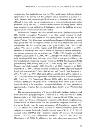 PHEROMONAL DIVERGENCE BETWEEN TWO STRAINS OF S. FRUGIPERDA
99
variation in a fatty-acyl reductase gene (pgFAR), which causes different substrate
specificities of the enzyme and, thus, different female pheromones (Lassance et al.
2010). Males of both strains are specifically attracted to females of their own strain,
although E-strain males have a broader response to pheromones than Z-strain males
(Lassance 2010). The two O. nubilalis strains seem to be sibling species, which
mate assortatively, and exhibit low hybridization rates in the field due to strain-
specific sexual communication (Lassance 2010).
Similar to the European corn borer, the fall armyworm, Spodoptera frugiperda
(J.E. Smith) (Lepidoptera: Noctuidae), is an ideal model organism to study
speciation because it also consists of two distinct strains, the corn- and the rice-
strains (Pashley 1986). Corn-strain individuals mainly occur in habitats that contain
large grasses like corn and sorghum, whereas the rice-strain inhabits areas consist of
small grasses like rice, bermuda grass, or turf grass (Pashley 1986, 1989; Lu and
Adang 1996; Levy et al. 2002; Nagoshi et al. 2006, 2007; Machado et al. 2008).
However, in most fields, both kinds of strains can be found in different proportions,
and habitats containing only one strain are rare (Pashley 1989; Meagher and Gallo-
Meagher 2003; Nagoshi et al. 2006, 2007). Although both strains are morphologi-
cally indistinguishable from each other, they exhibit several genetic differences in
the mitochondrial cytochrome oxidase I (COI) and NADH dehydrogenase (ND1)
genes (Pashley 1989; Pashley and Ke 1992; Lu and Adang 1996; Levy et al. 2002;
Meagher and Gallo-Meagher 2003; Prowell et al. 2004; Nagoshi et al. 2006;
Machado et al. 2008), esterase allozyme loci (Pashley 1986), amplified fragment
length polymorphisms (AFLP) loci (McMichael and Prowell 1999; Busato et al.
2004; Prowell et al. 2004; Clark et al. 2007; Martinelli et al. 2007; Juárez et al.
2012), the copy number and organization of the fall armyworm rice-strain sequence
(FR) (Lu et al. 1994; Nagoshi and Meagher 2003), and in their triose phosphate
isomerase (TPI) gene (Nagoshi 2010). Furthermore, both strains differ in their
timing of mating in the scotophase; corn-strain individuals call, mate, and oviposit
approximately 3 hr earlier than rice-strain individuals (Pashley et al. 1992; Schöfl et
al. 2009).
The pheromone composition of S. frugiperda females has been studied several
times at different geographic regions (Tumlinson et al. 1986; Descoins et al. 1988;
Batista-Pereira et al. 2006; Groot et al. 2008; Lima and McNeil 2009). However,
most studies have focused on the general composition of the female sex pheromone,
irrespective of the female strain. The first pheromone component identified in S.
frugiperda females was the major component, (Z)-9-tetradecenyl acetate (Z9-
14:OAc) (Sekul and Sparks 1967). Analyses of female pheromone glands and
volatiles have shown that females from Florida emit ratios of 4.9:3.1:1.7:3.5:86.9 of
dodecyl acetate (12:OAc), (Z)-7- dodecenyl acetate (Z7-12:OAc), 11-dodecenyl
acetate (11-12:OAc), (Z)-11-hexadecenyl acetate (Z11-16:OAc), and Z9-14:OAc
(Tumlinson et al. 1986). In addition to the major pheromone component, Z9-
 
