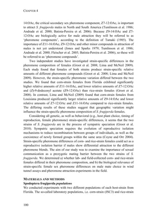 CHAPTER 4
100
14:OAc, the critical secondary sex pheromone component, Z7-12:OAc, is important
to attract S. frugiperda males in North and South America (Tumlinson et al. 1986;
Andrade et al. 2000; Batista-Pereira et al. 2006). Because Z9-14:OAc and Z7-
12:OAc are biologically active for male attraction they will be referred to as
‘pheromone components’, according to the definition of Tamaki (1985). The
importance of Z11-16:OAc, Z9-12:OAc and other minor compounds in attraction of
males is not yet understood (Jones and Sparks 1979; Tumlinson et al. 1986;
Andrade et al. 2000; Fleischer et al. 2005; Batista-Pereira et al. 2006), so these will
be referred to as ‘pheromone compounds’.
Two independent studies have investigated strain-specific differences in the
pheromone composition of females (Groot et al. 2008; Lima and McNeil 2009).
Each study found that females of both strains produce strain-specific relative
amounts of different pheromone compounds (Groot et al. 2008; Lima and McNeil
2009). However, the strain-specific pheromone variation differed between the two
studies. We found that corn-strain females from Florida exhibited significantly
higher relative amounts of Z11-16:OAc, and lower relative amounts of Z7-12:OAc
and (Z)-9-dodecenyl acetate (Z9-12:OAc) than rice-strain females (Groot et al.
2008). In contrast, Lima and McNeil (2009) found that corn-strain females from
Louisiana produced significantly larger relative amounts of Z9-14:OAc and lower
relative amounts of Z7-12:OAc and Z11-16:OAc compared to rice-strain females.
The differing results of these studies suggest that geographic variation might
influence the strain-specific pheromone composition of S. frugiperda females.
Considering all genetic, as well as behavioral (e.g., host plant choice, timing of
reproduction, female pheromone) strain-specific differences, it seems that the two
strains of S. frugiperda are in the process of sympatric speciation (Groot et al.
2010). Sympatric speciation requires the evolution of reproductive isolation
mechanisms to reduce recombination between groups of individuals, as well as the
coexistence of newly formed groups within the same area (Coyne and Orr 2004).
Strain-specific pheromone differences of corn- and rice-strain females could act as a
reproductive isolation barrier if males show differential attraction to the different
pheromone blends. The aim of our study was to examine the importance of sexual
communication as a prezygotic mating barrier between the two strains of S.
frugiperda. We determined a) whether lab- and field-collected corn- and rice-strain
females differed in their pheromone composition, and b) the biological relevance of
strain-specific female sex pheromone differences on male mate choice in wind
tunnel assays and pheromone attraction experiments in the field.
MATERIALS AND METHODS
Spodoptera frugiperda populations
We conducted experiments with two different populations of each host-strain from
Florida. The so-called laboratory populations, i.e. corn-strain (JSC3) and rice-strain
 