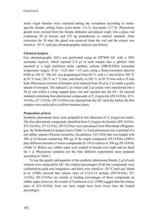 CHAPTER 4
102
strain virgin females were extracted during the scotophase according to strain-
specific female calling times (corn-strain: 2-4 h, rice-strain: 5-7 h). Pheromone
glands were excised from the female abdomen and placed singly into a glass vial
containing 50 μl hexane and 125 ng pentadecane as internal standard. After
extraction for 30 min, the gland was removed from the vial and the extract was
stored at −20 °C until gas chromatographic analysis (see below).
Chemical analysis
Gas chromatography (GC) was performed using an HP7890 GC with a 7683
automatic injector, which injected 2–4 μl of each sample into a splitless inlet
attached to a high resolution polar capillary column (DB-WAXetr (extended
temperature range); 30 m × 0.25 mm × 0.5 μm), using a flame-ionization detector
(FID) at 250 °C. The GC was programmed from 60 °C with a 2 min hold to 180 °C
at 30 °C/min, 230 °C at 5 °C/min, and finally, to 245 °C at 20 °C/min with a 15 min
hold. Pheromone extracts of females were reduced from 50 μl to 2 μl under a gentle
stream of nitrogen. The reduced 2 μl extract and 2 μl octane were transferred into a
50 μl vial within a crimp capped glass vial and injected into the GC. An internal
standard containing four pheromone compounds of S. frugiperda (Z9-14:OAc, Z11-
16:OAc, Z7-12:OAc, Z9-12:OAc) was injected into the GC each day before the first
samples were analyzed to confirm retention times.
Preparation of lures
Synthetic pheromone lures were prepared to test attraction of S. frugiperda males.
The four pheromone compounds identified from S. frugiperda females (Z9-14:OAc,
Z11-16:OAc, Z7-12:OAc, Z9-12:OAc) were purchased from Pherobank (Wagenin-
gen, the Netherlands) to prepare lures (Table 1). Each pheromone lure consisted of a
red rubber septum (Thomas Scientific, Swedesboro, NJ, USA) that was loaded with
100 μl of hexane containing 300 μg of the major component Z9-14:OAc (100%)
plus different amounts of minor compounds (0–18%) relative to 300 μg Z9-14:OAc
(Table 1). Before use, rubber septa were soaked in hexane over night and air dried
for 1 d. Pheromone solutions for the four different experiments were prepared
according to Table 1.
To test the quality and quantity of the synthetic pheromone blends, 2 μl of each
solution were analyzed by GC; the relative percentages of all lure compounds were
confirmed by peak area integration, and lures were stored at −20 °C until use. Heath
et al. (1986) showed that release rates of C12-C14 acetates (Z9-14:OAc, Z7-
12:OAc, Z9-12:OAc) are similar to loading percentages of these compounds on
rubber septa; however, the results of Tumlinson et al. (1990) suggest that the release
rates of Z11-16:OAc from our lures might have been lower than the loaded
percentages.
 