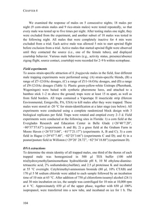 CHAPTER 4
104
We examined the response of males on 5 consecutive nights; 18 males per
night (9 corn-strain males and 9 rice-strain males) were tested repeatedly, so that
every male was tested up to five times per night. After testing males one night, they
were excluded from the experiment, and another subset of 18 males was tested in
the following night. All males that were completely inactive for 4 min were
excluded from a trial. Each active male was allowed 5 min to start upwind flight
before exclusion from a trial. Active males that started upwind flight were observed
until they contacted the source (i.e., one of the female tubes), and displayed
courtship behavior. Various male behaviors (e.g., activity status, presence/absence
zigzag flight, source contact, courtship) were recorded for 2–9 h within scotophase.
Field experiments
To assess strain-specific attraction of S. frugiperda males in the field, four different
male trapping experiments were performed using: (A) strain-specific blends, (B) a
range of Z7-12:OAc dosages, (C) a range of Z11-16:OAc dosages, and (D) a range
of Z9-12:OAc dosages (Table 1). Plastic green-yellow-white Unitraps (Pherobank,
Wageningen) were baited with synthetic pheromone lures, and attached to a
bamboo stick 1–2 m above the ground; traps were at least 15 m apart, as well as
from field borders. All traps contained a Vaportape II insecticide strip (Hercon
Environmental, Emigsville, PA, USA) to kill males after they were trapped. These
males were stored at -20 °C for strain-identification at a later stage (see below). All
experiments were conducted using a complete randomized block design with 3
biological replicates per field. Traps were rotated and emptied every 2–3 d. Field
experiments were conducted at the following sites in Florida: 1) a corn field at the
Everglades Research and Education Center in Belle Glade (+26°40’7.20”,
−80°37’57.63”) (experiments A and B); 2) a grass field at the Graham Farm in
Moore Haven (+26°53’3.04”, −81°7’21.17”) (experiments A, B and C); 3) a corn
field in Hague (+29°47’7.40”, −82°25’3.66”) (experiments C and D); and 4) in a
peanut/pasture field in Williston (+29°20’ 28.72”, −82°34’18.88”) (experiment D).
DNA extractions
To determine the strain identity of all trapped males, one third of the thorax of each
trapped male was homogenized in 500 μl TES buffer (100 mM
tris(hydroxymethyl)aminomethane hydrochloride pH 8, 10 M ethylene-diamine-
tetraacetic acid, 2% sodiumdodecylsulfate), and 2.5 μl proteinase K and incubated
at 55 °C overnight. Cetyltrimethyl-ammonium bromide (80 μl, 10% CTAB) and
170 μl 5 M sodium chloride were added to each sample followed by an incubation
time of 10 min at 65 °C. After addition of 750 μl chloroform-isoamyl alcohol (24:1)
and 30 min incubation on ice, the sample was centrifuged for 10 min at 10,000 rpm
at 4 °C. Approximately 650 μl of the upper phase, together with 650 μl 100%
isopropanol, were transferred into a new tube, and incubated on ice for 1 h. The
 