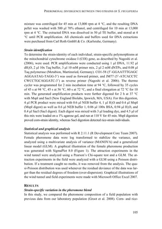 PHEROMONAL DIVERGENCE BETWEEN TWO STRAINS OF S. FRUGIPERDA
105
mixture was centrifuged for 45 min at 13,000 rpm at 4 °C, and the resulting DNA
pellet was washed with 500 μl 70% ethanol, and centrifuged for 10 min at 13,000
rpm at 4 °C. The extracted DNA was dissolved in 50 μl TE buffer, and stored at 4
°C until PCR amplification. All chemicals and buffers used for DNA extractions
were purchased from Carl Roth GmbH & Co. (Karlsruhe, Germany).
Strain identification
To determine the strain-identity of each individual, strain-specific polymorphisms at
the mitochondrial cytochrome oxidase I (COI) gene, as described by Nagoshi et al.
(2006), were used. PCR amplifications were conducted using 1 μl DNA, 11.92 μl
dH2O, 2 μl 10x Taq buffer, 3 μl 10 mM primer mix, 2 μl 2 mM dNTPs, and 0.08 μl
Taq polymerase (Metabion, Martinsried, Germany). CO1-58 (5’-GGAATTTGAGC
AGGAATAG-TAGG-3’) was used as forward primer, and JM77 (5’-ATCACCTC
CWCCTGCAGGATC-3’) as reverse primer (Nagoshi et al. 2006). The thermo
cycler was programmed for 2 min incubation time at 94 °C, followed by 35 cycles
of 45 s at 94 °C, 45 s at 56 °C, 60 s at 72 °C, and a final elongation at 72 °C for 10
min. The generated amplification products were further digested for 2 h at 37 °C
with MspI and SacI (New England Biolabs, Ipswich, MA, USA). For this digestion,
4 μl PCR product were mixed with 0.6 μl NEB buffer 4, 1 μl H2O and 0.4 μl MspI
(MspI digest) as well as 0.6 μl NEB buffer 1, 0.06 μl 100x BSA, 0.94 μl H2O, and
0.4 μl SacI (SacI digest). Each digest was mixed with 3 μl loading dye, and 4.5 μl of
this mix were loaded on a 1% agarose gel, and run at 110 V for 45 min. MspI digestion
proved corn-strain identity, whereas SacI digestion detected rice-strain individuals.
Statistical and graphical analysis
Statistical analysis was performed with R 2.11.1 (R Development Core Team 2007).
Female pheromone data were log transformed to stabilize the variance, and
analyzed using a multivariate analysis of variance (MANOVA) and a generalized
linear model (GLM). A graphical illustration of the female pheromone production
was generated with SigmaPlot 8.0 (Figure 1). The attraction experiments in the
wind tunnel were analyzed using a Pearson’s Chi-square test and a GLM. The at-
traction experiments in the field were analyzed with a GLM using a Poisson distri-
bution. If a treatment caught no moths, it was removed from the analysis. The qua-
si-Poisson distribution was used whenever the residual deviance of the data was lar-
ger than the residual degrees of freedom (over-dispersion). Graphical illustrations of
the wind tunnel and field experiments were made with Microsoft Office Excel 2007.
RESULTS
Strain-specific variation in the pheromone blend
In this study, we compared the pheromone composition of a field population with
previous data from our laboratory population (Groot et al. 2008). Corn- and rice-
 
