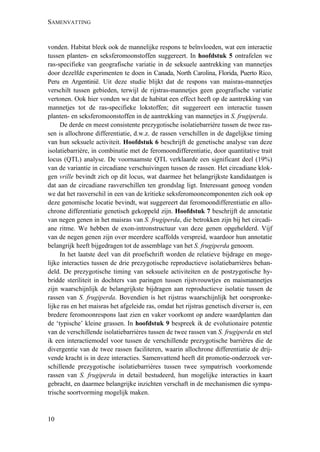 SAMENVATTING
10
vonden. Habitat bleek ook de mannelijke respons te beïnvloeden, wat een interactie
tussen planten- en seksferomoonstoffen suggereert. In hoofdstuk 5 ontrafelen we
ras-specifieke van geografische variatie in de seksuele aantrekking van mannetjes
door dezelfde experimenten te doen in Canada, North Carolina, Florida, Puerto Rico,
Peru en Argentinië. Uit deze studie blijkt dat de respons van maisras-mannetjes
verschilt tussen gebieden, terwijl de rijstras-mannetjes geen geografische variatie
vertonen. Ook hier vonden we dat de habitat een effect heeft op de aantrekking van
mannetjes tot de ras-specifieke lokstoffen; dit suggereert een interactie tussen
planten- en seksferomoonstoffen in de aantrekking van mannetjes in S. frugiperda.
De derde en meest consistente prezygotische isolatiebarrière tussen de twee ras-
sen is allochrone differentiatie, d.w.z. de rassen verschillen in de dagelijkse timing
van hun seksuele activiteit. Hoofdstuk 6 beschrijft de genetische analyse van deze
isolatiebarrière, in combinatie met de feromoondifferentiatie, door quantitative trait
locus (QTL) analyse. De voornaamste QTL verklaarde een significant deel (19%)
van de variantie in circadiane verschuivingen tussen de rassen. Het circadiane klok-
gen vrille bevindt zich op dit locus, wat daarmee het belangrijkste kandidaatgen is
dat aan de circadiane rasverschillen ten grondslag ligt. Interessant genoeg vonden
we dat het rasverschil in een van de kritieke seksferomooncomponenten zich ook op
deze genomische locatie bevindt, wat suggereert dat feromoondifferentiatie en allo-
chrone differentiatie genetisch gekoppeld zijn. Hoofdstuk 7 beschrijft de annotatie
van negen genen in het maisras van S. frugiperda, die betrokken zijn bij het circadi-
ane ritme. We hebben de exon-intronstructuur van deze genen opgehelderd. Vijf
van de negen genen zijn over meerdere scaffolds verspreid, waardoor hun annotatie
belangrijk heeft bijgedragen tot de assemblage van het S. frugiperda genoom.
In het laatste deel van dit proefschrift worden de relatieve bijdrage en moge-
lijke interacties tussen de drie prezygotische reproductieve isolatiebarrières behan-
deld. De prezygotische timing van seksuele activiteiten en de postzygotische hy-
bridde steriliteit in dochters van paringen tussen rijstvrouwtjes en maismannetjes
zijn waarschijnlijk de belangrijkste bijdragen aan reproductieve isolatie tussen de
rassen van S. frugiperda. Bovendien is het rijstras waarschijnlijk het oorspronke-
lijke ras en het maisras het afgeleide ras, omdat het rijstras genetisch diverser is, een
bredere feromoonrespons laat zien en vaker voorkomt op andere waardplanten dan
de ‘typische’ kleine grassen. In hoofdstuk 9 bespreek ik de evolutionaire potentie
van de verschillende isolatiebarrières tussen de twee rassen van S. frugiperda en stel
ik een interactiemodel voor tussen de verschillende prezygotische barrières die de
divergentie van de twee rassen faciliteren, waarin allochrone differentiatie de drij-
vende kracht is in deze interacties. Samenvattend heeft dit promotie-onderzoek ver-
schillende prezygotische isolatiebarrières tussen twee sympatrisch voorkomende
rassen van S. frugiperda in detail bestudeerd, hun mogelijke interacties in kaart
gebracht, en daarmee belangrijke inzichten verschaft in de mechanismen die sympa-
trische soortvorming mogelijk maken.
 