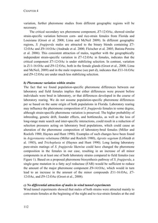 CHAPTER 4
112
variation, further pheromone studies from different geographic regions will be
necessary.
The critical secondary sex pheromone component, Z7-12:OAc, showed similar
strain-specific variation between corn- and rice-strain females from Florida and
Louisiana (Groot et al. 2008; Lima and McNeil 2009). In different geographic
regions, S. frugiperda males are attracted to the binary blends containing Z7-
12:OAc and Z9-14:OAc (Andrade et al. 2000; Fleischer et al. 2005; Batista-Pereira
et al. 2006). This consistent attraction of males, together with the geographically
independent strain-specific variation in Z7-12:OAc in females, indicates that the
critical component Z7-12:OAc is under stabilizing selection. In contrast, variation
in Z11-16:OAc and Z9-12:OAc, both in the female glands (Groot et al., 2008; Lima
and McNeil, 2009) and in the male response (see part d), indicates that Z11-16:OAc
and Z9-12:OAc are under much less stabilizing selection.
b) Pheromone variation within strains
The fact that we found population-specific pheromone differences between our
laboratory and field females implies that either differences were present before
individuals were bred in laboratory, or that differences developed in the course of
laboratory rearing. We do not assume population-specific pheromone differences
per se based on the same origin of both populations in Florida. Laboratory rearing
may influence the pheromone composition of S. frugiperda females to some degree,
although strain-specific pheromone variation is preserved. The higher probability of
inbreeding, genetic drift, founder effects, and bottlenecks, as well as the loss of
long-range mate search and inter-specific interactions, could result in a reduction of
selection pressures acting on laboratory bred populations, which could cause an
alteration of the pheromone composition of laboratory-bred females (Miller and
Roelofs 1980; Haynes and Hunt 1990). Examples of such changes have been found
in Argyrotaenia velutinana (Miller and Roelofs 1980), Agrotis segetum (Löfstedt et
al. 1985), and Trichoplusia ni (Haynes and Hunt 1990). Long lasting laboratory
pure-strain matings of S. frugiperda likewise could have changed the pheromone
composition in the females in our case, resulting in an increase of all minor
components in at least one of both laboratory strains compared to field females (see
Figure 1). Based on a proposed pheromone biosynthesis pathway of S. frugiperda, a
single-gene mutation in a fatty acyl reductase (FAR) would be sufficient to reduce
the amount of the major pheromone component Z9-14:OAc, which would in turn
lead to an increase in the amount of the minor compounds Z11-16:OAc, Z7-
12:OAc, and Z9-12:OAc (Groot et al., 2008).
c) No differential attraction of males in wind tunnel experiments
Wind tunnel experiments showed that males of both strains were attracted mainly to
corn-strain females at the beginning of the night and to rice-strain females at the end
 
