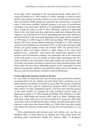 PHEROMONAL DIVERGENCE BETWEEN TWO STRAINS OF S. FRUGIPERDA
113
of the night, which corresponds to the strain-specific female calling times of S.
frugiperda (Pashley et al. 1992; Schöfl et al. 2009). Although we found no strain-
specific male attraction to females of their own strain in wind tunnel choice assays,
Lima and McNeil (2009) reported an experiment that showed that S. frugiperda
males of both strains exhibited ‘different responses to an array of concentrations
and blends in the wind tunnel’ (McNeil et al. unpublished data). These data imply
that S. frugiperda males are able to show differential responses to pheromone
blends in the wind tunnel and, thus, other factors might have influenced the male
response in our experiments. It is known that lepidopteran males show differential
attraction behavior in the wind tunnel depending on host plant volatiles (Landolt et
al. 1994; Deng et al. 2004; Yang et al. 2004), their age (Rojas 1999), the pheromone
dosage of the source and the ambient temperature (Charlton et al. 1993), chemical
noise and wind turbulences (Liu and Haynes 1993), as well as the wind speed, flight
altitude, and ground pattern (Foster and Howard 1999). We observed that S.
frugiperda males were highly sensitive to slight changes in the wind tunnel
parameters (e.g., temperature, wind speed), and stopped their response to any
stimulus when environmental conditions were inadequate. Due to the construction
of the wind tunnel, it was not possible to obtain higher percentages than 23%
relative humidity in the wind tunnel, which might explain why more than one third
of all males were inactive and did not respond to any of the presented females. Most
likely, males may have shown differential attraction in the wind tunnel if we had
optimal environmental conditions and shifted the calling times of the females, so
that corn- and rice-strain females would have called simultaneously.
d) Some differential attraction of males in the field
In a corn field, we found that corn- and rice-strain males preferred the synthetic
corn-strain blend over the synthetic rice-strain blend. Such a preference was not
found when the same blends were tested in a grass field. The presence of response
to strain-specific lures could be explained by synergistic effects of specific corn
field volatiles. For many lepidopteran species, it has been shown that the presence
of host plant volatiles can synergize the male orientation towards female sex
pheromones (Landolt et al. 1994; Landolt and Phillips 1997; Ochieng et al. 2002;
Deng et al. 2004; Reddy and Guerrero 2004; Yang et al. 2004). Although syner-
gistic plant volatile effects have not been described for S. frugiperda, adult moths
can perceive at least 16 different host plant volatiles, and males show greater EAG
responses to plant odors than females (Malo et al. 2004). Thus, host plant volatiles
may enhance the attraction of both strains towards the corn-strain blend in a corn
field.
Plant semiochemicals and non-host green leaf volatiles also can have an
inhibitory effect on insect behavior by repelling them from certain hosts, thus
providing proper host-selection (Reddy and Guerrero 2004). In Spodoptera
 