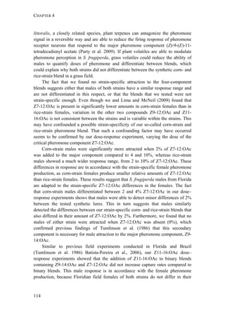 CHAPTER 4
114
littoralis, a closely related species, plant terpenes can antagonize the pheromone
signal in a reversible way and are able to reduce the firing response of pheromone
receptor neurons that respond to the major pheromone component (Z)-9-(E)-11-
tetradecadienyl acetate (Party et al. 2009). If plant volatiles are able to modulate
pheromone perception in S. frugiperda, grass volatiles could reduce the ability of
males to quantify doses of pheromone and differentiate between blends, which
could explain why both strains did not differentiate between the synthetic corn- and
rice-strain blend in a grass field.
The fact that we found no strain-specific attraction to the four-component
blends suggests either that males of both strains have a similar response range and
are not differentiated in this respect, or that the blends that we tested were not
strain-specific enough. Even though we and Lima and McNeil (2009) found that
Z7-12:OAc is present in significantly lower amounts in corn-strain females than in
rice-strain females, variation in the other two compounds Z9-12:OAc and Z11-
16:OAc is not consistent between the strains and is variable within the strains. This
may have confounded a possible strain-specificity of our so-called corn-strain and
rice-strain pheromone blend. That such a confounding factor may have occurred
seems to be confirmed by our dose-response experiment, varying the dose of the
critical pheromone component Z7-12:OAc.
Corn-strain males were significantly more attracted when 2% of Z7-12:OAc
was added to the major component compared to 4 and 10%, whereas rice-strain
males showed a much wider response range, from 2 to 10% of Z7-12:OAc. These
differences in response are in accordance with the strain-specific female pheromone
production, as corn-strain females produce smaller relative amounts of Z7-12:OAc
than rice-strain females. These results suggest that S. frugiperda males from Florida
are adapted to the strain-specific Z7-12:OAc differences in the females. The fact
that corn-strain males differentiated between 2 and 4% Z7-12:OAc in our dose–
response experiments shows that males were able to detect minor differences of 2%
between the tested synthetic lures. This in turn suggests that males similarly
detected the differences between our strain-specific corn- and rice-strain blends that
also differed in their amount of Z7-12:OAc by 2%. Furthermore, we found that no
males of either strain were attracted when Z7-12:OAc was absent (0%), which
confirmed previous findings of Tumlinson et al. (1986) that this secondary
component is necessary for male attraction to the major pheromone component, Z9-
14:OAc.
Similar to previous field experiments conducted in Florida and Brazil
(Tumlinson et al. 1986) Batista-Pereira et al., 2006), our Z11-16:OAc dose–
response experiments showed that the addition of Z11-16:OAc to binary blends
containing Z9-14:OAc and Z7-12:OAc did not increase capture rates compared to
binary blends. This male response is in accordance with the female pheromone
production, because Floridian field females of both strains do not differ in their
 