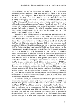 PHEROMONAL DIVERGENCE BETWEEN TWO STRAINS OF S. FRUGIPERDA
115
relative amount of Z11-16:OAc. Nevertheless, the amount of Z11-16:OAc in female
pheromone glands (Groot et al. 2008; Lima and McNeil 2009), as well as male
attraction to this compound, differs between different geographic regions
(Tumlinson et al. 1986; Andrade et al. 2000; Fleischer et al. 2005; Batista-Pereira et
al. 2006). Field trapping experiments in Costa Rica showed that addition of Z11-
16:OAc did marginally increase capture rates of binary blends (Andrade et al.
2000), and even doubled the attraction of males in Pennsylvania when Z11-16:OAc,
together with Z9-12:OAc, was added to the binary blend (Fleischer et al. 2005). In
contrast, EAG studies of laboratory S. frugiperda males from Mexico showed that
males respond electrophysiologically to Z9-14:OAc, Z7-12:OAc, and Z9-12:OAc,
but not to Z11-16:OAc (Malo et al. 2004).
We found no strain-specific attraction of males towards different doses of Z9-
12:OAc, which is in contrast to the strain-specific Z9-12:OAc differences that we
found between Floridian corn- and rice-strain females. However, males of both
strains showed similar attraction in both fields to binary blends (Z9-14:OAc, Z7-
12:OAc), but differential attraction between fields to four-component blends
containing Z9-12:OAc. This differential attraction may be due to the addition of Z9-
12:OAc. Furthermore, field experiments in Florida and Costa Rica showed that
traps baited only with Z9-12:OAc were attractive for S. frugiperda males (Jones and
Sparks 1979; Andrade et al. 2000), and addition of Z9-12:OAc and Z11-16:OAc to
binary blends doubled the attraction of males in Pennsylvania (Fleischer et al.,
2005). If the amount/presence of Z9-12:OAc and Z11-16:OAc is unimportant for
male attraction, results of the test of strain-specific blends should be similar to
results of our Z7-12:OAc dose–response experiment where we tested 2 and 4% Z7-
12:OAc, because strain-specific blends differed in their amount of Z7-12:OAc
(corn-strain blend: 2%, rice-strain blend: 4%), Z9-12:OAc and Z11-16:OAc.
However, when testing the strain-specific blend we found differences between
habitats, whereas the Z7-12:OAc dose response experiment showed similar results
between habitats. Thus, we cannot exclude the biological relevance of Z9-12:OAc
or Z11-16:OAc for male attraction and/or synergistic effects of these compounds in
combination with other pheromone components or plant volatiles, which could
influence male attraction in the field.
In summary, overall, we found some consistent strain-specific differences in
the sexual communication system of S. frugiperda. Laboratory and field females
showed strain-specific pheromone differences in their relative amount of Z7-
12:OAc and Z9-12:OAc. Although males were not attracted to females of their own
strain in wind tunnel assays, which was most likely due to differential calling times
of the females, we observed some differential attraction of males in the field. In a
corn field, both corn- and rice-strain males were more attracted to our synthetic
corn-strain blend than our synthetic rice-strain blend, whereas these blends were
similarly attractive in a grass field. Furthermore, males of both strains showed
 