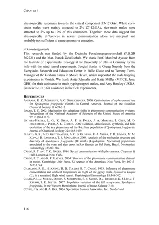 CHAPTER 4
116
strain-specific responses towards the critical component Z7-12:OAc. While corn-
strain males were mainly attracted to 2% Z7-12:OAc, rice-strain males were
attracted to 2% up to 10% of this component. Together, these data suggest that
strain-specific differences in sexual communication alone are marginal and
probably not sufficient to cause assortative attraction.
Acknowledgements
This research was funded by the Deutsche Forschungsgemeinschaft (P.S.GR
362721) and the Max-Planck-Gesellschaft. We thank Prof. Manfred Ayasse from
the Institute of Experimental Ecology at the University of Ulm in Germany for his
help with the wind tunnel experiments. Special thanks to Gregg Nuessly from the
Everglades Research and Education Center in Belle Glade and to Tommy Toms,
Manager of the Graham Farms in Moore Haven, which supported the male trapping
experiments in Florida. We thank Antje Schmaltz and Katja Müller (MPICE, Jena,
GER) for their assistance in strain-typing trapped males, and Amy Rowley (USDA,
Gainesville, FL) for assistance in the field experiments.
REFERENCES
ANDRADE, R., C. RODRIGUEZ, A. C. OEHLSCHLAGER. 2000. Optimization of a pheromone lure
for Spodoptera frugiperda (Smith) in Central America. Journal of the Brazilian
Chemical Society 11:609-613.
BAKER, T. C. 2002. Mechanism for saltational shifts in pheromone communication systems.
Proceedings of the National Academy of Sciences of the United States of America
99:13368-13370.
BATISTA-PEREIRA, L. G., K. STEIN, A. F. DE PAULA, J. A. MOREIRA, I. CRUZ, M. D.
FIGUEIREDO, J. PERRI, A. G. CORREA. 2006. Isolation, identification, synthesis, and field
evaluation of the sex pheromone of the Brazilian population of Spodoptera frugiperda.
Journal of Chemical Ecology 32:1085-1099.
BUSATO, G. R., A. D. GRÜTZMACHER, A. C. DE OLIVEIRA, E. A. VIEIRA, P. D. ZIMMER, M. M.
KOPP, J. D. BANDEIRA, T. R. MAGALHAES. 2004. Analysis of the molecular structure and
diversity of Spodoptera frugiperda (JE smith) (Lepidoptera: Noctuidae) populations
associated to the corn and rice crops in Rio Grande do Sul State, Brazil. Neotropical
Entomology 33:709-716.
CARDÉ, R. T. AND T. C. BAKER. 1984. Sexual communication with pheromones. Chapman &
Hall, London & New York.
CARDÉ, R. T. AND K. F. HAYNES. 2004. Structure of the pheromone communication channel
in moths. Cambridge Univ Press, 32 Avenue of the Americas, New York, Ny 10013-
2473 USA.
CHARLTON, R. E., H. KANNO, R. D. COLLINS, R. T. CARDÉ. 1993. Influence of pheromone
concentration and ambient temperature on flight of the gypsy moth, Lymantria Dispar
(L), in a sustained flight wind tunnel. Physiological Entomology 18:349-362.
CLARK, P. L., J. MOLINA-OCHOA, S. MARTINELLI, S. R. SKODA, D. J. ISENHOUR, D. J. LEE, J. T.
KRUMM, J. E. FOSTER. 2007. Population variation of the fall armyworm, Spodoptera
frugiperda, in the Western Hemisphere. Journal of Insect Science 7:10.
COYNE, J. A. AND H. A. ORR. 2004. Speciation. Sinauer Associates, Inc., Sunderland.
 