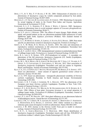 PHEROMONAL DIVERGENCE BETWEEN TWO STRAINS OF S. FRUGIPERDA
117
DENG, J. Y., H. Y. WEI, Y. P. HUANG, J. W. DU. 2004. Enhancement of attraction to sex
pheromones of Spodoptera exigua by volatile compounds produced by host plants.
Journal of Chemical Ecology 30:2037-2045.
DESCOINS, C., J. F. SILVAIN, B. LALANNECASSOU, H. CHERON. 1988. Monitoring of crop pests
by sexual trapping of males in the French West Indies and Guyana. Agriculture
Ecosystems & Environment 21:53-65.
FLEISCHER, S. J., C. L. HARDING, P. E. BLOM, J. WHITE, J. GREHAN. 2005. Spodoptera
frugiperda pheromone lures to avoid nontarget captures of Leucania phragmatidicola.
Journal of Economic Entomology 98:66-71.
FOSTER, S. P. AND A. J. HOWARD. 1999. The effects of source dosage, flight altitude, wind
speed, and ground pattern on the sex pheromone-mediated flight manoeuvres of male
lightbrown apple moth, Epiphyas postvittana (Walker). New Zealand Journal of
Zoology 26:97-104.
GROOT, A. T., M. MARR, G. SCHÖFL, S. LORENZ, A. SVATOS, D. G. HECKEL. 2008. Host strain
specific sex pheromone variation in Spodoptera frugiperda. Frontiers in Zoology 5.
GROOT, A. T., M. MARR, D. G. HECKEL, G. SCHÖFL. 2010. The roles and interactions of
reproductive isolation mechanisms in fall armyworm (Lepidoptera: Noctuidae) host
strains. Ecological Entomology 35:105-118.
HAYNES, K. F. AND R. E. HUNT. 1990. Interpopulational variation in emitted pheromone blend
of cabbage looper moth, Trichoplusia ni. Journal of Chemical Ecology 16:509-519.
JONES, R. L. AND A. N. SPARKS. 1979. (Z)-9-tetradecen-1-ol acetate – A secondary sex
pheromone of the fall armyworm, Spodoptera frugiperda (J.E. Smith) (Lepidoptera,
Noctuidae). Journal of Chemical Ecology 5:721-725.
JUÁREZ, M. L., M. G. MURUA, M. G. GARCIA, M. ONTIVERO, M. T. VERA, J. C. VILARDI, A. T.
GROOT, A. P. CASTAGNARO, G. GASTAMINZA, E. WILLINK. 2012. Host association of
Spodoptera frugiperda (Lepidoptera: Noctuidae) corn and rice strains in Argentina,
Brazil, and Paraguay. Journal of Economic Entomology 105:573-582.
KLUN, J. A., O. L. CHAPMAN, K. C. MATTES, WOJTKOWS.PW, M. BEROZA, P. E. SONNET. 1973.
Insect sex pheromones – minor amount of opposite geometrical isomer critical to
attraction. Science 181:661-663.
KLUN, J. A. 1975. Insect sex pheromones – intraspecific pheromonal variability of Ostrinia
nubilalis Lepidoptera: Pyralidae in North America and Europe. Environmental
Entomology 4:891-894.
KOCHANSKY, J., R. T. CARDÉ, J. LIEBHERR, W. L. ROELOFS. 1975. Sex pheromone of the
European corn borer Ostrinia nubilalis Lepidoptera: Pyralidae in New York USA.
Journal of Chemical Ecology 1:225-231.
LANDOLT, P. J., R. R. HEATH, J. G. MILLAR, K. M. DAVISHERNANDEZ, B. D. DUEBEN, K. E.
WARD. 1994. Effects of host plant, Gossypium hirsutum L, on sexual attraction of
cabbage looper moths, Trichoplusia-Ni (Hubner) (Lepidoptera: Noctuidae). Journal of
Chemical Ecology 20:2959-2974.
LANDOLT, P. J. AND T. W. PHILLIPS. 1997. Host plant influences on sex pheromone behavior
of phytophagous insects. Annual Review of Entomology 42:371-391.
LASSANCE, J.-M., A. T. GROOT, M. A. LIENARD, B. ANTONY, C. BORGWARDT, F. ANDERSSON,
E. HEDENSTROM, D. G. HECKEL, C. LÖFSTEDT. 2010. Allelic variation in a fatty-acyl
reductase gene causes divergence in moth sex pheromones. Nature 466:486-U487.
LASSANCE, J. M. 2010. Journey in the Ostrinia world: From pest to model in chemical
ecology. Journal of Chemical Ecology 36:1155-1169.
LEVY, H. C., A. GARCIA-MARUNIAK, J. E. MARUNIAK. 2002. Strain identification of
Spodoptera frugiperda (Lepidoptera: Noctuidae) insects and cell line: PCR-RFLP of
cytochrome oxidase C subunit I gene. Florida Entomologist 85:186-190.
 