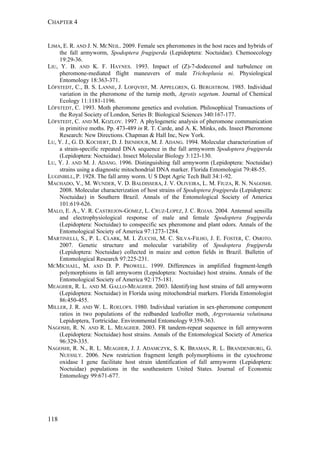 CHAPTER 4
118
LIMA, E. R. AND J. N. MCNEIL. 2009. Female sex pheromones in the host races and hybrids of
the fall armyworm, Spodoptera frugiperda (Lepidoptera: Noctuidae). Chemoecology
19:29-36.
LIU, Y. B. AND K. F. HAYNES. 1993. Impact of (Z)-7-dodecenol and turbulence on
pheromone-mediated flight maneuvers of male Trichoplusia ni. Physiological
Entomology 18:363-371.
LÖFSTEDT, C., B. S. LANNE, J. LOFQVIST, M. APPELGREN, G. BERGSTROM. 1985. Individual
variation in the pheromone of the turnip moth, Agrotis segetum. Journal of Chemical
Ecology 11:1181-1196.
LÖFSTEDT, C. 1993. Moth pheromone genetics and evolution. Philosophical Transactions of
the Royal Society of London, Series B: Biological Sciences 340:167-177.
LÖFSTEDT, C. AND M. KOZLOV. 1997. A phylogenetic analysis of pheromone communication
in primitive moths. Pp. 473-489 in R. T. Carde, and A. K. Minks, eds. Insect Pheromone
Research: New Directions. Chapman & Hall Inc, New York.
LU, Y. J., G. D. KOCHERT, D. J. ISENHOUR, M. J. ADANG. 1994. Molecular characterization of
a strain-specific repeated DNA sequence in the fall armyworm Spodoptera frugiperda
(Lepidoptera: Noctuidae). Insect Molecular Biology 3:123-130.
LU, Y. J. AND M. J. ADANG. 1996. Distinguishing fall armyworm (Lepidoptera: Noctuidae)
strains using a diagnostic mitochondrial DNA marker. Florida Entomologist 79:48-55.
LUGINBILL, P. 1928. The fall army worm. U S Dept Agric Tech Bull 34:1-92.
MACHADO, V., M. WUNDER, V. D. BALDISSERA, J. V. OLIVEIRA, L. M. FIUZA, R. N. NAGOSHI.
2008. Molecular characterization of host strains of Spodoptera frugiperda (Lepidoptera:
Noctuidae) in Southern Brazil. Annals of the Entomological Society of America
101:619-626.
MALO, E. A., V. R. CASTREJON-GOMEZ, L. CRUZ-LOPEZ, J. C. ROJAS. 2004. Antennal sensilla
and electrophysiological response of male and female Spodoptera frugiperda
(Lepidoptera: Noctuidae) to conspecific sex pheromone and plant odors. Annals of the
Entomological Society of America 97:1273-1284.
MARTINELLI, S., P. L. CLARK, M. I. ZUCCHI, M. C. SILVA-FILHO, J. E. FOSTER, C. OMOTO.
2007. Genetic structure and molecular variability of Spodoptera frugiperda
(Lepidoptera: Noctuidae) collected in maize and cotton fields in Brazil. Bulletin of
Entomological Research 97:225-231.
MCMICHAEL, M. AND D. P. PROWELL. 1999. Differences in amplified fragment-length
polymorphisms in fall armyworm (Lepidoptera: Noctuidae) host strains. Annals of the
Entomological Society of America 92:175-181.
MEAGHER, R. L. AND M. GALLO-MEAGHER. 2003. Identifying host strains of fall armyworm
(Lepidoptera: Noctuidae) in Florida using mitochondrial markers. Florida Entomologist
86:450-455.
MILLER, J. R. AND W. L. ROELOFS. 1980. Individual variation in sex-pheromone component
ratios in two populations of the redbanded leafroller moth, Argyrotaenia velutinana
Lepidoptera, Tortricidae. Environmental Entomology 9:359-363.
NAGOSHI, R. N. AND R. L. MEAGHER. 2003. FR tandem-repeat sequence in fall armyworm
(Lepidoptera: Noctuidae) host strains. Annals of the Entomological Society of America
96:329-335.
NAGOSHI, R. N., R. L. MEAGHER, J. J. ADAMCZYK, S. K. BRAMAN, R. L. BRANDENBURG, G.
NUESSLY. 2006. New restriction fragment length polymorphisms in the cytochrome
oxidase I gene facilitate host strain identification of fall armyworm (Lepidoptera:
Noctuidae) populations in the southeastern United States. Journal of Economic
Entomology 99:671-677.
 