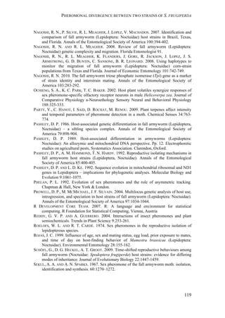 PHEROMONAL DIVERGENCE BETWEEN TWO STRAINS OF S. FRUGIPERDA
119
NAGOSHI, R. N., P. SILVIE, R. L. MEAGHER, J. LOPEZ, V. MACHADOS. 2007. Identification and
comparison of fall armyworm (Lepidoptera: Noctuidae) host strains in Brazil, Texas,
and Florida. Annals of the Entomological Society of America 100:394-402.
NAGOSHI, R. N. AND R. L. MEAGHER. 2008. Review of fall armyworm (Lepidoptera:
Noctuidae) genetic complexity and migration. Florida Entomologist 91.
NAGOSHI, R. N., R. L. MEAGHER, K. FLANDERS, J. GORE, R. JACKSON, J. LOPEZ, J. S.
ARMSTRONG, G. D. BUNTIN, C. SANSONE, B. R. LEONARD. 2008. Using haplotypes to
monitor the migration of fall armyworm (Lepidoptera: Noctuidae) corn-strain
populations from Texas and Florida. Journal of Economic Entomology 101:742-749.
NAGOSHI, R. N. 2010. The fall armyworm triose phosphate isomerase (Tpi) gene as a marker
of strain identity and interstrain mating. Annals of the Entomological Society of
America 103:283-292.
OCHIENG, S. A., K. C. PARK, T. C. BAKER. 2002. Host plant volatiles synergize responses of
sex pheromone-specific olfactory receptor neurons in male Helicoverpa zea. Journal of
Comparative Physiology a-Neuroethology Sensory Neural and Behavioral Physiology
188:325-333.
PARTY, V., C. HANOT, I. SAID, D. ROCHAT, M. RENOU. 2009. Plant terpenes affect intensity
and temporal parameters of pheromone detection in a moth. Chemical Senses 34:763-
774.
PASHLEY, D. P. 1986. Host-associated genetic differentiation in fall armyworm (Lepidoptera,
Noctuidae) – a sibling species complex. Annals of the Entomological Society of
America 79:898-904.
PASHLEY, D. P. 1989. Host-associated differentiation in armyworms (Lepidoptera:
Noctuidae): An allozymic and mitochondrial DNA perspective. Pp. 12. Electrophoretic
studies on agricultural pests, Systematics Association. Clarendon, Oxford.
PASHLEY, D. P., A. M. HAMMOND, T. N. HARDY. 1992. Reproductive isolating mechanisms in
fall armyworm host strains (Lepidoptera, Noctuidae). Annals of the Entomological
Society of America 85:400-405.
PASHLEY, D. P. AND L. D. KE. 1992. Sequence evolution in mitochondrial ribosomal and ND1
genes in Lepidoptera – implications for phylogenetic analyses. Molecular Biology and
Evolution 9:1061-1075.
PHELAN, P. L. 1992. Evolution of sex pheromones and the role of asymmetric tracking.
Chapman & Hall, New York & London.
PROWELL, D. P., M. MCMICHAEL, J. F. SILVAIN. 2004. Multilocus genetic analysis of host use,
introgression, and speciation in host strains of fall armyworm (Lepidoptera: Noctuidae).
Annals of the Entomological Society of America 97:1034-1044.
R DEVELOPMENT CORE TEAM. 2007. R: A language and environment for statistical
computing. R Foundation for Statistical Computing, Vienna, Austria
REDDY, G. V. P. AND A. GUERRERO. 2004. Interactions of insect pheromones and plant
semiochemicals. Trends in Plant Science 9:253-261.
ROELOFS, W. L. AND R. T. CARDÉ. 1974. Sex pheromones in the reproductive isolation of
lepidopterous species.
ROJAS, J. C. 1999. Influence of age, sex and mating status, egg load, prior exposure to mates,
and time of day on host-finding behavior of Mamestra brassicae (Lepidoptera:
Noctuidae). Environmental Entomology 28:155-162.
SCHÖFL, G., D. G. HECKEL, A. T. GROOT. 2009. Time-shifted reproductive behaviours among
fall armyworm (Noctuidae: Spodoptera frugiperda) host strains: evidence for differing
modes of inheritance. Journal of Evolutionary Biology 22:1447-1459.
SEKUL, A. A. AND A. N. SPARKS. 1967. Sex pheromone of the fall armyworm moth: isolation,
identification and synthesis. 60:1270–1272.
 