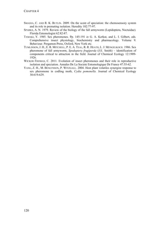 CHAPTER 4
120
SMADJA, C. AND R. K. BUTLIN. 2009. On the scent of speciation: the chemosensory system
and its role in premating isolation. Heredity 102:77-97.
SPARKS, A. N. 1979. Review of the biology of the fall armyworm (Lepidoptera, Noctuidae).
Florida Entomologist 62:82-87.
TAMAKI, Y. 1985. Sex pheromones. Pp. 145-191 in G. A. Kerkut, and L. I. Gilbert, eds.
Comprehensive insect physiology, biochemistry and pharmacology. Volume 9.
Behaviour. Pergamon Press, Oxford, New York etc.
TUMLINSON, J. H., E. R. MITCHELL, P. E. A. TEAL, R. R. HEATH, L. J. MENGELKOCH. 1986. Sex
pheromone of fall armyworm, Spodoptera frugiperda (J.E. Smith) – identification of
components critical to attraction in the field. Journal of Chemical Ecology 12:1909-
1926.
WICKER-THOMAS, C. 2011. Evolution of insect pheromones and their role in reproductive
isolation and speciation. Annales De La Societe Entomologique De France 47:55-62.
YANG, Z. H., M. BENGTSSON, P. WITZGALL. 2004. Host plant volatiles synergize response to
sex pheromone in codling moth, Cydia pomonella. Journal of Chemical Ecology
30:619-629.
 