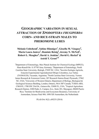 5
GEOGRAPHIC VARIATION IN SEXUAL
ATTRACTION OF SPODOPTERA FRUGIPERDA
CORN- AND RICE-STRAIN MALES TO
PHEROMONE LURES
Melanie Unbehend1
, Sabine Hänniger1
, Gissella M. Vásquez2
,
María Laura Juárez3
, Dominic Reisig4
, Jeremy N. McNeil5
,
Robert L. Meagher6
, David A. Jenkins7
, David G. Heckel1
&
Astrid T. Groot1,8
1
Department of Entomology, Max Planck Institute for Chemical Ecology (MPICE),
Hans-Knoell-Str. 8, 07745 Jena, Germany; 2
Department of Entomology, North
Carolina State University, Raleigh, 27695 NC, USA; 3
Sección Zoología Agrícola,
Estación Experimental Agroindustrial Obispo Colombres, Las Talitas
(T4104AUD), Tucumán, Argentina; 4
North Carolina State University, Vernon
James Research & Extension Center, 207 Research Station Road, Plymouth, 27962
NC, USA; 5
University of Western Ontario, Department of Biology, Biological &
Geological Sciences Building, London, Ontario, N6A 5B7 Canada; 6
USDA-ARS,
CMAVE, 1700 SW 23rd Dr., Gainesville, 32608 FL, USA; 7
Tropical Agriculture
Research Station, 2200 Pedro A. Campos Ave., Suite 201, Mayaguez, 00680 Puerto
Rico; 8
Institute for Biodiversity and Ecosystem Dynamics, University of
Amsterdam, Science Park 904, 1098 XH Amsterdam, the Netherlands
PLOS ONE 9(2): e89255 (2014)
 