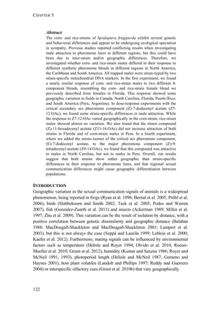 CHAPTER 5
122
Abstract
The corn- and rice-strains of Spodoptera frugiperda exhibit several genetic
and behavioral differences and appear to be undergoing ecological speciation
in sympatry. Previous studies reported conflicting results when investigating
male attraction to pheromone lures in different regions, but this could have
been due to inter-strain and/or geographic differences. Therefore, we
investigated whether corn- and rice-strain males differed in their response to
different synthetic pheromone blends in different regions in North America,
the Caribbean and South America. All trapped males were strain-typed by two
strain-specific mitochondrial DNA markers. In the first experiment, we found
a nearly similar response of corn- and rice-strain males to two different 4-
component blends, resembling the corn- and rice-strain female blend we
previously described from females in Florida. This response showed some
geographic variation in fields in Canada, North Carolina, Florida, Puerto Rico,
and South America (Peru, Argentina). In dose-response experiments with the
critical secondary sex pheromone component (Z)-7-dodecenyl acetate (Z7-
12:OAc), we found some strain-specific differences in male attraction. While
the response to Z7-12:OAc varied geographically in the corn-strain, rice-strain
males showed almost no variation. We also found that the minor compound
(Z)-11-hexadecenyl acetate (Z11-16:OAc) did not increase attraction of both
strains in Florida and of corn-strain males in Peru. In a fourth experiment,
where we added the stereo-isomer of the critical sex pheromone component,
(E)-7-dodecenyl acetate, to the major pheromone component (Z)-9-
tetradecenyl acetate (Z9-14:OAc), we found that this compound was attractive
to males in North Carolina, but not to males in Peru. Overall, our results
suggest that both strains show rather geographic than strain-specific
differences in their response to pheromone lures, and that regional sexual
communication differences might cause geographic differentiation between
populations.
INTRODUCTION
Geographic variation in the sexual communication signals of animals is a widespread
phenomenon, being reported in frogs (Ryan et al. 1996; Bernal et al. 2005; Pröhl et al.
2006), birds (Slabbekoorn and Smith 2002; Tack et al. 2005; Podos and Warren
2007), fish (Gonzalez-Zuarth et al. 2011) and insects (Ackerman 1989; Miller et al.
1997; Zhu et al. 2009). This variation can be the result of isolation by distance, with a
positive correlation between genetic dissimilarity and geographic distance (Balaban
1988; MacDougall-Shackleton and MacDougall-Shackleton 2001; Lampert et al.
2003), but this is not always the case (Seppä and Laurila 1999; Leblois et al. 2000;
Kaefer et al. 2012). Furthermore, mating signals can be influenced by environmental
factors such as temperature (Delisle and Royer 1994; Olvido et al. 2010; Roeser-
Mueller et al. 2010; Green et al. 2012), humidity (Kumar and Saxena 1986; Royer and
McNeil 1991, 1993), photoperiod length (Delisle and McNeil 1987; Gemeno and
Haynes 2001), host plant volatiles (Landolt and Phillips 1997; Reddy and Guerrero
2004) or interspecific olfactory cues (Groot et al. 2010b) that vary geographically.
 