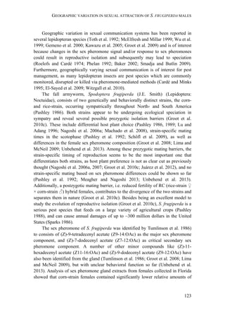 GEOGRAPHIC VARIATION IN SEXUAL ATTRACTION OF S. FRUGIPERDA MALES
123
Geographic variation in sexual communication systems has been reported in
several lepidopteran species (Toth et al. 1992; McElfresh and Millar 1999; Wu et al.
1999; Gemeno et al. 2000; Kawazu et al. 2005; Groot et al. 2009) and is of interest
because changes in the sex pheromone signal and/or response to sex pheromones
could result in reproductive isolation and subsequently may lead to speciation
(Roelofs and Cardé 1974; Phelan 1992; Baker 2002; Smadja and Butlin 2009).
Furthermore, geographically varying sexual communication is of interest for pest
management, as many lepidopteran insects are pest species which are commonly
monitored, disrupted or killed via pheromone-mediated methods (Cardé and Minks
1995; El-Sayed et al. 2009; Witzgall et al. 2010).
The fall armyworm, Spodoptera frugiperda (J.E. Smith) (Lepidoptera:
Noctuidae), consists of two genetically and behaviorally distinct strains, the corn-
and rice-strain, occurring sympatrically throughout North- and South America
(Pashley 1986). Both strains appear to be undergoing ecological speciation in
sympatry and reveal several possible prezygotic isolation barriers (Groot et al.
2010c). These include differential host plant choice (Pashley 1986, 1989; Lu and
Adang 1996; Nagoshi et al. 2006a; Machado et al. 2008), strain-specific mating
times in the scotophase (Pashley et al. 1992; Schöfl et al. 2009), as well as
differences in the female sex pheromone composition (Groot et al. 2008; Lima and
McNeil 2009; Unbehend et al. 2013). Among these prezygotic mating barriers, the
strain-specific timing of reproduction seems to be the most important one that
differentiates both strains, as host plant preference is not as clear cut as previously
thought (Nagoshi et al. 2006a, 2007; Groot et al. 2010c; Juárez et al. 2012), and no
strain-specific mating based on sex pheromone differences could be shown so far
(Pashley et al. 1992; Meagher and Nagoshi 2013; Unbehend et al. 2013).
Additionally, a postzygotic mating barrier, i.e. reduced fertility of RC (rice-strain ♀
× corn-strain ♂) hybrid females, contributes to the divergence of the two strains and
separates them in nature (Groot et al. 2010c). Besides being an excellent model to
study the evolution of reproductive isolation (Groot et al. 2010c), S. frugiperda is a
serious pest species that feeds on a large variety of agricultural crops (Pashley
1988), and can cause annual damages of up to ~300 million dollars in the United
States (Sparks 1986).
The sex pheromone of S. frugiperda was identified by Tumlinson et al. 1986)
to consists of (Z)-9-tetradecenyl acetate (Z9-14:OAc) as the major sex pheromone
component, and (Z)-7-dodecenyl acetate (Z7-12:OAc) as critical secondary sex
pheromone component. A number of other minor compounds like (Z)-11-
hexadecenyl acetate (Z11-16:OAc) and (Z)-9-dodecenyl acetate (Z9-12:OAc) have
also been identified from the gland (Tumlinson et al. 1986; Groot et al. 2008; Lima
and McNeil 2009), but with unclear behavioral function so far (Unbehend et al.
2013). Analysis of sex pheromone gland extracts from females collected in Florida
showed that corn-strain females contained significantly lower relative amounts of
 