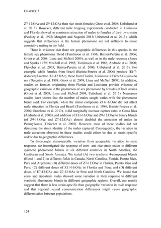 CHAPTER 5
124
Z7-12:OAc and Z9-12:OAc than rice-strain females (Groot et al. 2008; Unbehend et
al. 2013). However, different male trapping experiments conducted in Louisiana
and Florida showed no consistent attraction of males to females of their own strain
(Pashley et al. 1992; Meagher and Nagoshi 2013; Unbehend et al. 2013), which
suggests that differences in the female pheromone are not sufficient to cause
assortative mating in the field.
There is evidence that there are geographic differences in this species in the
female sex pheromone blend (Tumlinson et al. 1986; Batista-Pereira et al. 2006;
Groot et al. 2008; Lima and McNeil 2009), as well as in the male response (Jones
and Sparks 1979; Mitchell et al. 1985; Tumlinson et al. 1986; Andrade et al. 2000;
Fleischer et al. 2005; Batista-Pereira et al. 2006; Unbehend et al. 2013). For
example, while females from Brazil (Batista-Pereira et al. 2006) produce (E)-7-
dodecenyl acetate (E7-12:OAc), those from Florida, Louisiana or French Guyana do
not (Descoins et al. 1988; Groot et al. 2008; Lima and McNeil 2009). In addition,
studies on females originating from Florida and Louisiana provide evidence of
geographic variation in the production of sex pheromone by females of both strains
(Groot et al. 2008; Lima and McNeil 2009; Unbehend et al. 2013). Numerous
studies have shown that the number of males caught varies with the pheromone
blend used. For example, while the minor compound Z11-16:OAc did not affect
male attraction in Florida and Brazil (Tumlinson et al. 1986; Batista-Pereira et al.
2006; Unbehend et al. 2013), it did marginally increase capture rates in Costa Rica
(Andrade et al. 2000), and addition of Z11-16:OAc and Z9-12:OAc to binary blends
(of Z9-14:OAc and Z7-12:OAc) almost doubled the attraction of males in
Pennsylvania (Fleischer et al. 2005). However, most of these studies did not
determine the strain identity of the males captured. Consequently, the variation in
male attraction observed in these studies could either be due to strain-specific
and/or due to geographic differences.
To disentangle strain-specific variation from geographic variation in male
response, we investigated the response of corn- and rice-strain males to different
synthetic pheromone blends in six different countries in North America, the
Caribbean and South America. We tested (A) two synthetic 4-component blends
(Blend 1 and 2) in different fields in Canada, North Carolina, Florida, Puerto Rico,
Peru and Argentina; (B) different doses of Z7-12:OAc in Florida, Puerto Rico and
Peru; (C) different doses of Z11-16:OAc in Florida and Peru; and (D) different
doses of E7-12:OAc and Z7-12:OAc in Peru and North Carolina. We found that
corn- and rice-strain males showed some variation in their response to different
synthetic pheromone blends in different geographic regions. Overall, our results
suggest that there is less strain-specific than geographic variation in male response
and that regional sexual communication differences might cause geographic
differentiation between populations.
 