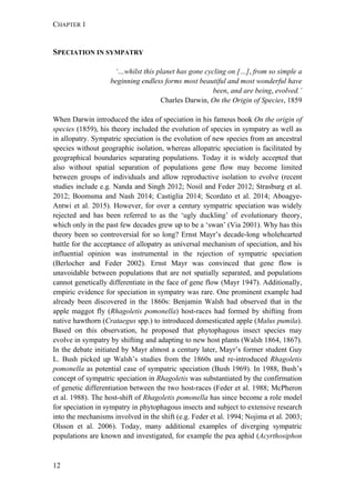 CHAPTER 1
12
SPECIATION IN SYMPATRY
‘…whilst this planet has gone cycling on […], from so simple a
beginning endless forms most beautiful and most wonderful have
been, and are being, evolved.’
Charles Darwin, On the Origin of Species, 1859
When Darwin introduced the idea of speciation in his famous book On the origin of
species (1859), his theory included the evolution of species in sympatry as well as
in allopatry. Sympatric speciation is the evolution of new species from an ancestral
species without geographic isolation, whereas allopatric speciation is facilitated by
geographical boundaries separating populations. Today it is widely accepted that
also without spatial separation of populations gene flow may become limited
between groups of individuals and allow reproductive isolation to evolve (recent
studies include e.g. Nanda and Singh 2012; Nosil and Feder 2012; Strasburg et al.
2012; Boomsma and Nash 2014; Castiglia 2014; Scordato et al. 2014; Aboagye-
Antwi et al. 2015). However, for over a century sympatric speciation was widely
rejected and has been referred to as the ‘ugly duckling’ of evolutionary theory,
which only in the past few decades grew up to be a ‘swan’ (Via 2001). Why has this
theory been so controversial for so long? Ernst Mayr’s decade-long wholehearted
battle for the acceptance of allopatry as universal mechanism of speciation, and his
influential opinion was instrumental in the rejection of sympatric speciation
(Berlocher and Feder 2002). Ernst Mayr was convinced that gene flow is
unavoidable between populations that are not spatially separated, and populations
cannot genetically differentiate in the face of gene flow (Mayr 1947). Additionally,
empiric evidence for speciation in sympatry was rare. One prominent example had
already been discovered in the 1860s: Benjamin Walsh had observed that in the
apple maggot fly (Rhagoletis pomonella) host-races had formed by shifting from
native hawthorn (Crataegus spp.) to introduced domesticated apple (Malus pumila).
Based on this observation, he proposed that phytophagous insect species may
evolve in sympatry by shifting and adapting to new host plants (Walsh 1864, 1867).
In the debate initiated by Mayr almost a century later, Mayr’s former student Guy
L. Bush picked up Walsh’s studies from the 1860s and re-introduced Rhagoletis
pomonella as potential case of sympatric speciation (Bush 1969). In 1988, Bush’s
concept of sympatric speciation in Rhagoletis was substantiated by the confirmation
of genetic differentiation between the two host-races (Feder et al. 1988; McPheron
et al. 1988). The host-shift of Rhagoletis pomonella has since become a role model
for speciation in sympatry in phytophagous insects and subject to extensive research
into the mechanisms involved in the shift (e.g. Feder et al. 1994; Nojima et al. 2003;
Olsson et al. 2006). Today, many additional examples of diverging sympatric
populations are known and investigated, for example the pea aphid (Acyrthosiphon
 