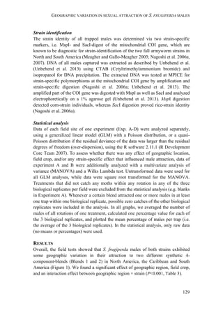 GEOGRAPHIC VARIATION IN SEXUAL ATTRACTION OF S. FRUGIPERDA MALES
129
Strain identification
The strain identity of all trapped males was determined via two strain-specific
markers, i.e. MspI- and SacI-digest of the mitochondrial COI gene, which are
known to be diagnostic for strain-identification of the two fall armyworm strains in
North and South America (Meagher and Gallo-Meagher 2003; Nagoshi et al. 2006a,
2007). DNA of all males captured was extracted as described by Unbehend et al.
(Unbehend et al. 2013) using CTAB (Cetyltrimethylammonium bromide) and
isopropanol for DNA precipitation. The extracted DNA was tested at MPICE for
strain-specific polymorphisms at the mitochondrial COI gene by amplification and
strain-specific digestion (Nagoshi et al. 2006a; Unbehend et al. 2013). The
amplified part of the COI gene was digested with MspI as well as SacI and analyzed
electrophoretically on a 1% agarose gel (Unbehend et al. 2013). MspI digestion
detected corn-strain individuals, whereas SacI digestion proved rice-strain identity
(Nagoshi et al. 2006a).
Statistical analysis
Data of each field site of one experiment (Exp. A-D) were analyzed separately,
using a generalized linear model (GLM) with a Poisson distribution, or a quasi-
Poisson distribution if the residual deviance of the data was larger than the residual
degrees of freedom (over-dispersion), using the R software 2.11.1 (R Development
Core Team 2007). To assess whether there was any effect of geographic location,
field crop, and/or any strain-specific effect that influenced male attraction, data of
experiment A and B were additionally analyzed with a multivariate analysis of
variance (MANOVA) and a Wilks Lambda test. Untransformed data were used for
all GLM analyses, while data were square root transformed for the MANOVA.
Treatments that did not catch any moths within any rotation in any of the three
biological replicates per field were excluded from the statistical analysis (e.g. blanks
in Experiment A). Whenever a certain blend attracted one or more males in at least
one trap within one biological replicate, possible zero catches of the other biological
replicates were included in the analysis. In all graphs, we averaged the number of
males of all rotations of one treatment, calculated one percentage value for each of
the 3 biological replicates, and plotted the mean percentage of males per trap (i.e.
the average of the 3 biological replicates). In the statistical analysis, only raw data
(no means or percentages) were used.
RESULTS
Overall, the field tests showed that S. frugiperda males of both strains exhibited
some geographic variation in their attraction to two different synthetic 4-
component-blends (Blends 1 and 2) in North America, the Caribbean and South
America (Figure 1). We found a significant effect of geographic region, field crop,
and an interaction effect between geographic region × strain (P<0.001, Table 3).
 
