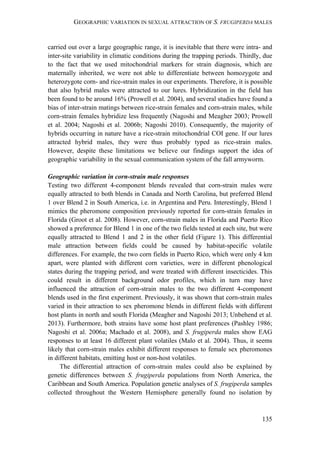 GEOGRAPHIC VARIATION IN SEXUAL ATTRACTION OF S. FRUGIPERDA MALES
135
carried out over a large geographic range, it is inevitable that there were intra- and
inter-site variability in climatic conditions during the trapping periods. Thirdly, due
to the fact that we used mitochondrial markers for strain diagnosis, which are
maternally inherited, we were not able to differentiate between homozygote and
heterozygote corn- and rice-strain males in our experiments. Therefore, it is possible
that also hybrid males were attracted to our lures. Hybridization in the field has
been found to be around 16% (Prowell et al. 2004), and several studies have found a
bias of inter-strain matings between rice-strain females and corn-strain males, while
corn-strain females hybridize less frequently (Nagoshi and Meagher 2003; Prowell
et al. 2004; Nagoshi et al. 2006b; Nagoshi 2010). Consequently, the majority of
hybrids occurring in nature have a rice-strain mitochondrial COI gene. If our lures
attracted hybrid males, they were thus probably typed as rice-strain males.
However, despite these limitations we believe our findings support the idea of
geographic variability in the sexual communication system of the fall armyworm.
Geographic variation in corn-strain male responses
Testing two different 4-component blends revealed that corn-strain males were
equally attracted to both blends in Canada and North Carolina, but preferred Blend
1 over Blend 2 in South America, i.e. in Argentina and Peru. Interestingly, Blend 1
mimics the pheromone composition previously reported for corn-strain females in
Florida (Groot et al. 2008). However, corn-strain males in Florida and Puerto Rico
showed a preference for Blend 1 in one of the two fields tested at each site, but were
equally attracted to Blend 1 and 2 in the other field (Figure 1). This differential
male attraction between fields could be caused by habitat-specific volatile
differences. For example, the two corn fields in Puerto Rico, which were only 4 km
apart, were planted with different corn varieties, were in different phenological
states during the trapping period, and were treated with different insecticides. This
could result in different background odor profiles, which in turn may have
influenced the attraction of corn-strain males to the two different 4-component
blends used in the first experiment. Previously, it was shown that corn-strain males
varied in their attraction to sex pheromone blends in different fields with different
host plants in north and south Florida (Meagher and Nagoshi 2013; Unbehend et al.
2013). Furthermore, both strains have some host plant preferences (Pashley 1986;
Nagoshi et al. 2006a; Machado et al. 2008), and S. frugiperda males show EAG
responses to at least 16 different plant volatiles (Malo et al. 2004). Thus, it seems
likely that corn-strain males exhibit different responses to female sex pheromones
in different habitats, emitting host or non-host volatiles.
The differential attraction of corn-strain males could also be explained by
genetic differences between S. frugiperda populations from North America, the
Caribbean and South America. Population genetic analyses of S. frugiperda samples
collected throughout the Western Hemisphere generally found no isolation by
 
