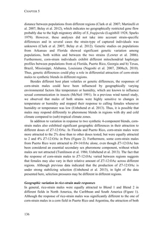 CHAPTER 5
136
distance between populations from different regions (Clark et al. 2007; Martinelli et
al. 2007; Belay et al. 2012), which indicates no geographically restricted gene flow
probably due to the high migratory ability of S. frugiperda (Luginbill 1928; Sparks
1979). However, these analyses did not take into account strain-specific
differences and in several cases the strain-type of captured individuals was
unknown (Clark et al. 2007; Belay et al. 2012). Genetic studies on populations
from Arkansas and Florida showed significant genetic variation among
populations, both within and between the two strains (Lewter et al. 2006).
Furthermore, corn-strain individuals exhibit different mitochondrial haplotype
profiles between populations from a) Florida, Puerto Rico, Georgia and b) Texas,
Brazil, Mississippi, Alabama, Louisiana (Nagoshi et al. 2007, 2008a,b, 2010).
Thus, genetic differences could play a role in differential attraction of corn-strain
males to synthetic blends in different regions.
Besides different host plant volatiles or genetic differences, the responses of
corn-strain males could have been influenced by geographically varying
environmental factors like temperature or humidity, which are known to influence
sexual communication in insects (McNeil 1991). In a previous wind tunnel study,
we observed that males of both strains were highly sensitive to changes in
temperature or humidity and stopped their response to calling females whenever
humidity or temperature was low (Unbehend et al. 2013). Thus, it is possible that
males may respond differently to pheromone blends in regions with dry and cold
climate compared to (sub) tropical climate zones.
In addition to variation in response to two synthetic 4-component blends, corn-
strain males also exhibited significant geographic differences in their attraction to
different doses of Z7-12:OAc. In Florida and Puerto Rico, corn-strain males were
more attracted to the 2% dose than to other doses tested, but were equally attracted
to 2 and 4% Z7-12:OAc in Peru (Figure 2). Furthermore, some corn-strain males
from Puerto Rico were attracted to Z9-14:OAc alone, even though Z7-12:OAc has
been considered an essential secondary sex pheromone component, without which
males are not attracted (Tumlinson et al. 1986; Unbehend et al. 2013). The fact that
the response of corn-strain males to Z7-12:OAc varied between regions suggests
that females may also vary in their relative amount of Z7-12:OAc across different
regions. Although previous data indicated that the production of Z7-12:OAc is
under strong stabilizing selection (Unbehend et al. 2013), in light of the data
presented here, selection pressures may be different in different regions.
Geographic variation in rice-strain male responses
In general, rice-strain males were equally attracted to Blend 1 and Blend 2 in
different fields in North America, the Caribbean and South America (Figure 1).
Although the response of rice-strain males was significantly different to the one of
corn-strain males in a corn field in Puerto Rico and Argentina, the attraction of both
 