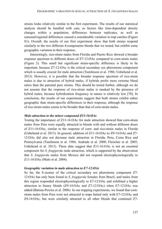 GEOGRAPHIC VARIATION IN SEXUAL ATTRACTION OF S. FRUGIPERDA MALES
137
strains looks relatively similar in the first experiment. The results of our statistical
analysis should be handled with care, as factors like time-dependent density
changes within a population, differences between replicates, as well as
seasonal/regional differences caused a considerable variation in trap catches (Figure
S1). Overall, the results of our first experiment show that both strains respond
similarly to the two different 4-components blends that we tested, but exhibit some
geographic variation in their response.
Interestingly, rice-strain males from Florida and Puerto Rico showed a broader
response spectrum to different doses of Z7-12:OAc compared to corn-strain males
(Figure 2). This small but significant strain-specific difference is likely to be
important, because Z7-12:OAc is the critical secondary sex pheromone component
which is usually crucial for male attraction (Tumlinson et al. 1986; Unbehend et al.
2013). However, it is possible that the broader response spectrum of rice-strain
males is due to attraction of hybrid males, if hybrids prefer more extreme blend
ratios than the parental pure strains. This should be tested further, although we do
not assume that the response of rice-strain males is masked by the presence of
hybrid males, because hybridization frequency in nature is relatively low [70]. In
conclusion, the results of our experiments suggest that both strains exhibit rather
geographic than strain-specific differences in their response, although the response
of rice-strain males seems to be broader than that of corn-strain males.
Male attraction to the minor compound Z11-16:OAc
Testing the importance of Z11-16:OAc for male attraction showed that corn-strain
males from Peru were equally attracted to blends with and without different doses
of Z11-16:OAc, similar to the response of corn- and rice-strain males in Florida
(Unbehend et al. 2013). In general, addition of Z11-16:OAc to Z9-14:OAc and Z7-
12:OAc did also not decrease male attraction in Florida, Peru, Costa Rica and
Pennsylvania (Tumlinson et al. 1986; Andrade et al. 2000; Fleischer et al. 2005;
Unbehend et al. 2013). These data suggest that Z11-16:OAc is not an essential
component for S. frugiperda male attraction, which is supported by the observation
that S. frugiperda males from Mexico did not respond electrophysiologically to
Z11-16:OAc (Malo et al. 2004).
Geographic variation in male attraction to E7-12:OAc
So far, the E-isomer of the critical secondary sex pheromone component Z7-
12:OAc has only been found in S. frugiperda females from Brazil, and males from
this region responded electrophysiologically to E7-12:OAc and exhibited a higher
attraction to binary blends (Z9-14:OAc and Z7-12:OAc) when E7-12:OAc was
added (Batista-Pereira et al. 2006). In our trapping experiments, we found that corn-
strain males from Peru were not attracted to traps baited only with E7-12:OAc and
Z9-14:OAc, but were similarly attracted to all other blends that contained Z7-
 