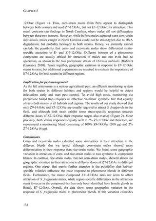 CHAPTER 5
138
12:OAc (Figure 4). Thus, corn-strain males from Peru appear to distinguish
between both isomers and need Z7-12:OAc, but not E7-12:OAc, for attraction. This
result contrasts our findings in North Carolina, where males did not differentiate
between these two isomers. However, while in Peru males captured were corn-strain
individuals, males caught in North Carolina could not be strain-typed due to DNA
degradation, but probably belonged to both strains. Hence, we currently cannot
exclude the possibility that corn- and rice-strain males show differential strain-
specific attraction to E- and Z-7-12:OAc. Different isomers of a pheromone
component are usually critical for attraction of males and can even lead to
speciation, as shown in the two pheromone strains of Ostrinia nubilalis (Hübner)
(Lassance 2010). Taken together, geographic variation in response to E7-12:OAc
seems to exist, but additional experiments are required to evaluate the importance of
E7-12:OAc for both strains in different regions.
Implication for pest management
As the fall armyworm is a serious agricultural pest, an efficient monitoring system
for both strains in different habitats and regions would be helpful to detect
infestations early and start pest control. To avoid high costs, monitoring via
pheromone baited traps requires an effective ‘minimal’ synthetic lure that equally
attracts both strains in all habitats and regions. The results of our study showed that
only Z9-14:OAc and Z7-12:OAc are usually required to attract S. frugiperda in the
field, and although both strain exhibit some strain-specific responses towards
different doses of Z7-12:OAc, their response ranges also overlap (Figure 2). More
precisely, both strains responded equally well to 2% Z7-12:OAc and therefore, we
recommend a monitoring blend consisting of 100% Z9-14:OAc (300 μg) and 2%
Z7-12:OAc (6 μg).
Conclusions
Corn- and rice-strain males exhibited some similarities in their attraction to the
different blends that we tested, although corn-strain males showed more
differentiation in their response than rice-strain males. We found some geographic
variation in attraction of corn- and rice-strain males to two synthetic 4- component
blends. In contrast, rice-strain males, but not corn-strain males, showed almost no
geographic variation in their attraction to different doses of Z7-12:OAc in different
regions. One aspect that merits further attention is the possibility that habitat-
specific volatiles influence the male response to pheromone blends in different
fields. Furthermore, the minor compound Z11-16:OAc does not seem to affect
attraction of S. frugiperda males, while region-specific differences in the attraction
seem to occur to the compound that has only been identified from female glands in
Brazil, E7-12:OAc. Overall, the data show some geographic variation in the
response of S. frugiperda males to pheromone blends. If this variation coincides
 