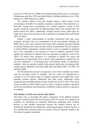 GENERAL INTRODUCTION
13
pisum) (Via 1999; Via et al. 2000), the Goldenrod ball-gall fly (Eurosta solidaginis)
(Abrahamson and Weis 1997) and cichlid fishes (Cichlidae) (Schliewen et al. 1994;
Danley et al. 2000; Wilson et al. 2000).
The extensive debate of the past decades forged a better picture of the
circumstances favorable for sympatric speciation, especially when mediated by a
host-shift. Among these circumstances are a broad sympatric overlap of host
patches, limitation of gene flow by differing habitat choice and a genetic basis for
habitat choice (Via 2001). Additionally, multiple selective forces rather than one
single force seem to be necessary to drive speciation in sympatry (Rice and Hostert
1993; Via 2001).
Despite a better understanding of possible mechanisms that may cause
sympatric speciation that was accumulated over the past decades (Smadja and
Butlin 2011), quite a few questions still remain: Does sympatric speciation depend
on specific starting criteria and can these criteria be generalized? Can the sequence
in which different reproductive isolation barriers evolve in sympatry be predicted
and is this comparable to the sequence of events in allopatric speciation? How
rapidly must reproductive isolation evolve for speciation in sympatry to occur (Via
2001)? To answer these questions it is important to identify the causes and
consequences of reduced gene flow in species where reproductive isolation has not
yet been completed, i.e. in diverging races with different modes of reproductive
isolation, which are partially isolated in the present rather than investigating fully
isolated species (Berlocher and Feder 2002; Drés and Mallet 2002; Via 2002; Via
and West 2008).
The fall armyworm Spodoptera frugiperda is one of the invaluable case studies
with two diverging strains in sympatry. The two strains are hypothesized to
currently be in an incipient stage of sympatric speciation and exhibit three major
potential isolation barriers: differential host plant usage, differential sexual
communication and differentiation in daily rhythms (Groot et al. 2010). Thus, these
strains constitute an ideal model system to study a) incipient sympatric speciation
and b) the contributions and interactions of different isolation barriers to speciation
in sympatry.
THE MODEL SYSTEM AND AIM OF THIS THESIS
This thesis aims to investigate the relative importance of the different potential
prezygotic isolation barriers for the divergence of the two strains of S. frugiperda in
sympatry, by identifying the molecular differences underlying these isolation
barriers, so that possible interactions between the isolation barriers can be
determined. Identifying the mechanisms underlying prezygotic isolation barriers in
two sympatrically occurring strains of a species will give important insight in the
first steps of sympatric speciation.
 