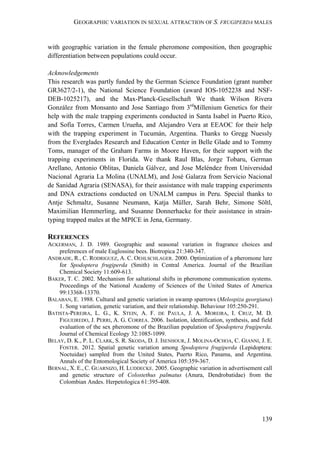 GEOGRAPHIC VARIATION IN SEXUAL ATTRACTION OF S. FRUGIPERDA MALES
139
with geographic variation in the female pheromone composition, then geographic
differentiation between populations could occur.
Acknowledgements
This research was partly funded by the German Science Foundation (grant number
GR3627/2-1), the National Science Foundation (award IOS-1052238 and NSF-
DEB-1025217), and the Max-Planck-Gesellschaft We thank Wilson Rivera
González from Monsanto and Jose Santiago from 3rd
Millenium Genetics for their
help with the male trapping experiments conducted in Santa Isabel in Puerto Rico,
and Sofía Torres, Carmen Urueña, and Alejandro Vera at EEAOC for their help
with the trapping experiment in Tucumán, Argentina. Thanks to Gregg Nuessly
from the Everglades Research and Education Center in Belle Glade and to Tommy
Toms, manager of the Graham Farms in Moore Haven, for their support with the
trapping experiments in Florida. We thank Raul Blas, Jorge Tobaru, German
Arellano, Antonio Oblitas, Daniela Gálvez, and Jose Meléndez from Universidad
Nacional Agraria La Molina (UNALM), and José Galarza from Servicio Nacional
de Sanidad Agraria (SENASA), for their assistance with male trapping experiments
and DNA extractions conducted on UNALM campus in Peru. Special thanks to
Antje Schmaltz, Susanne Neumann, Katja Müller, Sarah Behr, Simone Söltl,
Maximilian Hemmerling, and Susanne Donnerhacke for their assistance in strain-
typing trapped males at the MPICE in Jena, Germany.
REFERENCES
ACKERMAN, J. D. 1989. Geographic and seasonal variation in fragrance choices and
preferences of male Euglossine bees. Biotropica 21:340-347.
ANDRADE, R., C. RODRIGUEZ, A. C. OEHLSCHLAGER. 2000. Optimization of a pheromone lure
for Spodoptera frugiperda (Smith) in Central America. Journal of the Brazilian
Chemical Society 11:609-613.
BAKER, T. C. 2002. Mechanism for saltational shifts in pheromone communication systems.
Proceedings of the National Academy of Sciences of the United States of America
99:13368-13370.
BALABAN, E. 1988. Cultural and genetic variation in swamp sparrows (Melospiza georgiana)
1. Song variation, genetic variation, and their relationship. Behaviour 105:250-291.
BATISTA-PEREIRA, L. G., K. STEIN, A. F. DE PAULA, J. A. MOREIRA, I. CRUZ, M. D.
FIGUEIREDO, J. PERRI, A. G. CORREA. 2006. Isolation, identification, synthesis, and field
evaluation of the sex pheromone of the Brazilian population of Spodoptera frugiperda.
Journal of Chemical Ecology 32:1085-1099.
BELAY, D. K., P. L. CLARK, S. R. SKODA, D. J. ISENHOUR, J. MOLINA-OCHOA, C. GIANNI, J. E.
FOSTER. 2012. Spatial genetic variation among Spodoptera frugiperda (Lepidoptera:
Noctuidae) sampled from the United States, Puerto Rico, Panama, and Argentina.
Annals of the Entomological Society of America 105:359-367.
BERNAL, X. E., C. GUARNIZO, H. LUDDECKE. 2005. Geographic variation in advertisement call
and genetic structure of Colostethus palmatus (Anura, Dendrobatidae) from the
Colombian Andes. Herpetologica 61:395-408.
 