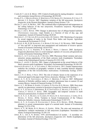 CHAPTER 5
140
CARDÉ, R. T. AND A. K. MINKS. 1995. Control of moth pests by mating disruption – successes
and constraints Annual Review of Entomology 40:559-585.
CLARK, P. L., J. MOLINA-OCHOA, S. MARTINELLI, S. R. SKODA, D. J. ISENHOUR, D. J. LEE, J. T.
KRUMM, J. E. FOSTER. 2007. Population variation of the fall armyworm, Spodoptera
frugiperda, in the Western Hemisphere. Journal of Insect Science 7:10.
DELISLE, J. AND J. N. MCNEIL. 1987. The combined effect of photoperiod and temperature on
the calling behavior of the true armyworm, Pseudaletia unipuncta. Physiological
Entomology 12:157-164.
DELISLE, J. AND L. ROYER. 1994. Changes in pheromone titer of oblique-banded leafroller,
Choristoneura rosaceana, virgin females as a function of time of day, age, and
temperature. Journal of Chemical Ecology 20:45-69.
DESCOINS, C., J. F. SILVAIN, B. LALANNECASSOU, H. CHERON. 1988. Monitoring of crop pests
by sexual trapping of males in the French West Indies and Guyana. Agriculture
Ecosystems & Environment 21:53-65.
EL-SAYED, A. M., D. M. SUCKLING, J. A. BYERS, E. B. JANG, C. H. WEARING. 2009. Potential
of ‘lure and kill’ in long-term pest management and eradication of invasive species.
Journal of Economic Entomology 102:815-835.
FLEISCHER, S. J., C. L. HARDING, P. E. BLOM, J. WHITE, J. GREHAN. 2005. Spodoptera
frugiperda pheromone lures to avoid nontarget captures of Leucania phragmatidicola.
Journal of Economic Entomology 98:66-71.
GEMENO, C., A. F. LUTFALLAH, K. F. HAYNES. 2000. Pheromone blend variation and cross-
attraction among populations of the black cutworm moth (Lepidoptera: Noctuidae).
Annals of the Entomological Society of America 93:1322-1328.
GEMENO, C. AND K. F. HAYNES. 2001. Impact of photoperiod on the sexual behavior of the
black cutworm moth (Lepidoptera: Noctuidae). Environmental Entomology 30:189-195.
GONZALEZ-ZUARTH, C. A., A. VALLARINO, C. MACIAS GARCIA. 2011. Female responsiveness
underlies the evolution of geographic variation in male courtship between allopatric
populations of the fish Girardinichthys multiradiatus. Evolutionary Ecology 25:831-
843.
GREEN, J. P., C. ROSE, J. FIELD. 2012. The role of climatic factors in the expression of an
intrasexual signal in the paper wasp Polistes dominulus. Ethology 118:766-774.
GROOT, A. T., R. G. SANTANGELO, E. RICCI, C. BROWNIE, F. GOULD. 2007. Differential
attraction of Heliothis subflexa males to synthetic pheromone lures in eastern US and
western Mexico. Journal of Chemical Ecology 33:353-368.
GROOT, A. T., M. MARR, G. SCHÖFL, S. LORENZ, A. SVATOS, D. G. HECKEL. 2008. Host strain
specific sex pheromone variation in Spodoptera frugiperda. Frontiers in Zoology 5.
GROOT, A. T., O. INGLIS, S. BOWDRIDGE, R. G. SANTANGELO, C. BLANCO, J. D. LOPEZ, A. T.
VARGAS, F. GOULD, C. SCHAL. 2009. Geographic and temporal variation in moth
chemical communication. Evolution 63:1987-2003.
GROOT, A. T., C. A. BLANCO, A. CLASSEN, O. INGLIS, R. G. SANTANGELO, J. LOPEZ, D. G.
HECKEL, C. SCHAL. 2010a. Variation in Sexual Communication of the Tobacco
Budworm, Heliothis virescens. Southwestern Entomologist 35:367-372.
GROOT, A. T., A. CLASSEN, H. STAUDACHER, C. SCHAL, D. G. HECKEL. 2010b. Phenotypic
plasticity in sexual communication signal of a noctuid moth. Journal of Evolutionary
Biology 23:2731-2738.
GROOT, A. T., M. MARR, D. G. HECKEL, G. SCHÖFL. 2010c. The roles and interactions of
reproductive isolation mechanisms in fall armyworm (Lepidoptera: Noctuidae) host
strains. Ecological Entomology 35:105-118.
JONES, R. L. AND A. N. SPARKS. 1979. (Z)-9-tetradecen-1-ol acetate – A secondary sex
pheromone of the fall armyworm, Spodoptera frugiperda (J.E. Smith) (Lepidoptera,
Noctuidae). Journal of Chemical Ecology 5:721-725.
 